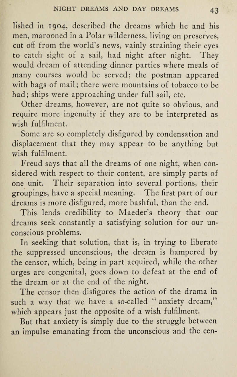 lished in 1904, described the dreams which he and his men, marooned in a Polar wilderness, living on preserves, cut off from the world’s news, vainly straining their eyes to catch sight of a sail, had night after night. They would dream of attending dinner parties where meals of many courses would be served; the postman appeared with bags of mail; there were mountains of tobacco to be had; ships were approaching under full sail, etc. Other dreams, however, are not quite so obvious, and require more ingenuity if they are to be interpreted as wish fulfilment. Some are so completely disfigured by condensation and displacement that they may appear to be anything but wish fulfilment. Freud says that all the dreams of one night, when con¬ sidered with respect to their content, are simply parts of one unit. Their separation into several portions, their groupings, have a special meaning. The first part of our dreams is more disfigured, more bashful, than the end. This lends credibility to Maeder’s theory that our dreams seek constantly a satisfying solution for our un¬ conscious problems. In seeking that solution, that is, in trying to liberate the suppressed unconscious, the dream is hampered by the censor, which, being in part acquired, while the other urges are congenital, goes down to defeat at the end of the dream or at the end of the night. The censor then disfigures the action of the drama in such a way that we have a so-called “ anxiety dream,” which appears just the opposite of a wish fulfilment. But that anxiety is simply due to the struggle between an impulse emanating from the unconscious and the cen-