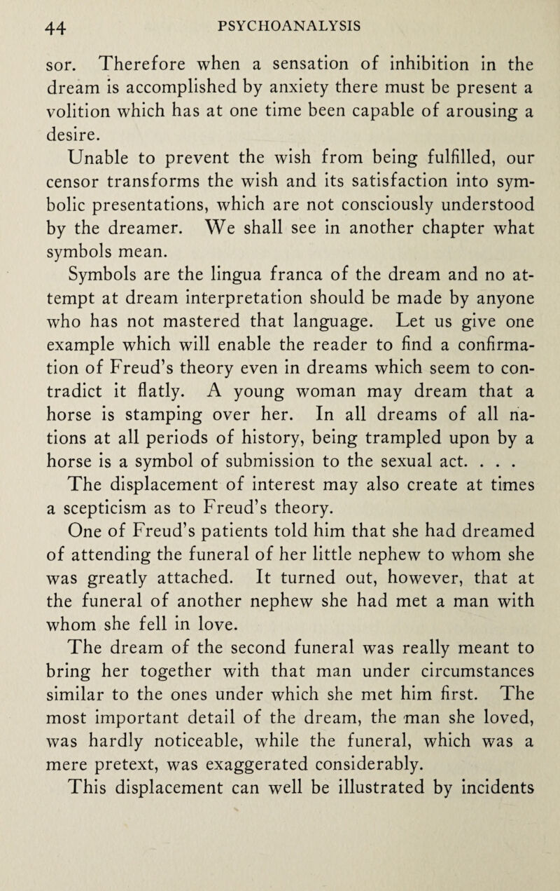 sor. Therefore when a sensation of inhibition in the dream is accomplished by anxiety there must be present a volition which has at one time been capable of arousing a desire. Unable to prevent the wish from being fulfilled, our censor transforms the wish and its satisfaction into sym¬ bolic presentations, which are not consciously understood by the dreamer. We shall see in another chapter what symbols mean. Symbols are the lingua franca of the dream and no at¬ tempt at dream interpretation should be made by anyone who has not mastered that language. Let us give one example which will enable the reader to find a confirma¬ tion of Freud’s theory even in dreams which seem to con¬ tradict it flatly. A young woman may dream that a horse is stamping over her. In all dreams of all na¬ tions at all periods of history, being trampled upon by a horse is a symbol of submission to the sexual act. . . . The displacement of interest may also create at times a scepticism as to Freud’s theory. One of Freud’s patients told him that she had dreamed of attending the funeral of her little nephew to whom she was greatly attached. It turned out, however, that at the funeral of another nephew she had met a man with whom she fell in love. The dream of the second funeral was really meant to bring her together with that man under circumstances similar to the ones under which she met him first. The most important detail of the dream, the man she loved, was hardly noticeable, while the funeral, which was a mere pretext, was exaggerated considerably. This displacement can well be illustrated by incidents