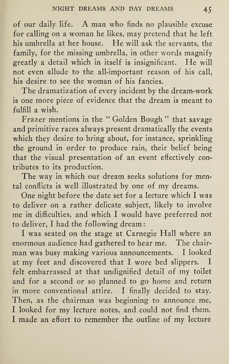 of our daily life. A man who finds no plausible excuse for calling on a woman he likes, may pretend that he left his umbrella at her house. He will ask the servants, the family, for the missing umbrella, in other words magnify greatly a detail which in itself is insignificant. He will not even allude to the all-important reason of his call, his desire to see the woman of his fancies. The dramatization of every incident by the dream-work is one more piece of evidence that the dream is meant to fulfill a wish. Frazer mentions in the “ Golden Bough ” that savage and primitive races always present dramatically the events which they desire to bring about, for instance, sprinkling the ground in order to produce rain, their belief being that the visual presentation of an event effectively con¬ tributes to its production. The way in which our dream seeks solutions for men¬ tal conflicts is well illustrated by one of my dreams. One night before the date set for a lecture which I was to deliver on a rather delicate subject, likely to involve me in difficulties, and which I would have preferred not to deliver, I had the following dream: I was seated on the stage at Carnegie Hall where an enormous audience had gathered to hear me. The chair¬ man was busy making various announcements. I looked at my feet and discovered that I wore bed slippers. I felt embarrassed at that undignified detail of my toilet and for a second or so planned to go home and return in more conventional attire. I finally decided to stay. Then, as the chairman was beginning to announce me, I looked for my lecture notes, and could not find them. I made an effort to remember the outline of my lecture