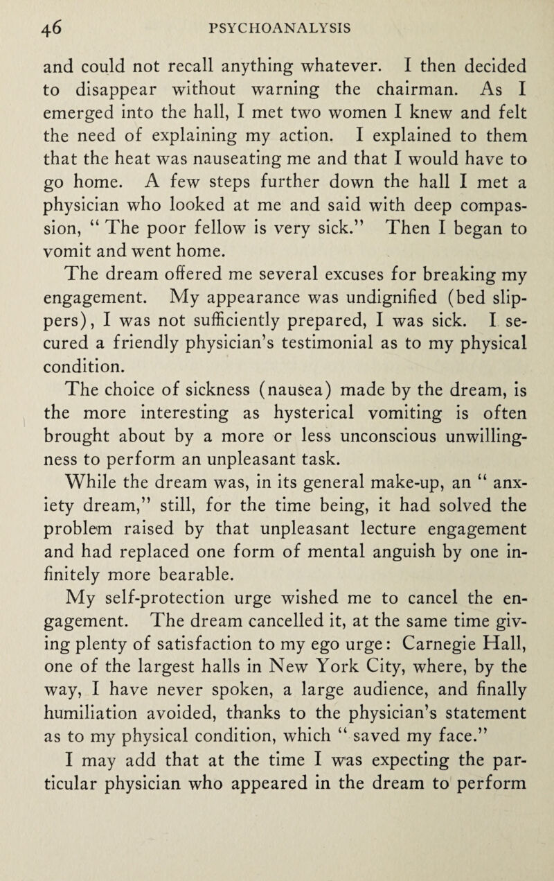 and could not recall anything whatever. I then decided to disappear without warning the chairman. As I emerged into the hall, I met two women I knew and felt the need of explaining my action. I explained to them that the heat was nauseating me and that I would have to go home. A few steps further down the hall I met a physician who looked at me and said with deep compas¬ sion, “ The poor fellow is very sick.” Then I began to vomit and went home. The dream offered me several excuses for breaking my engagement. My appearance was undignified (bed slip¬ pers), I was not sufficiently prepared, I was sick. I se¬ cured a friendly physician’s testimonial as to my physical condition. The choice of sickness (nausea) made by the dream, is the more interesting as hysterical vomiting is often brought about by a more or less unconscious unwilling¬ ness to perform an unpleasant task. While the dream was, in its general make-up, an “ anx¬ iety dream,” still, for the time being, it had solved the problem raised by that unpleasant lecture engagement and had replaced one form of mental anguish by one in¬ finitely more bearable. My self-protection urge wished me to cancel the en¬ gagement. The dream cancelled it, at the same time giv¬ ing plenty of satisfaction to my ego urge: Carnegie Hall, one of the largest halls in New York City, where, by the way, I have never spoken, a large audience, and finally humiliation avoided, thanks to the physician’s statement as to my physical condition, wffiich “ saved my face.” I may add that at the time I was expecting the par¬ ticular physician who appeared in the dream to perform