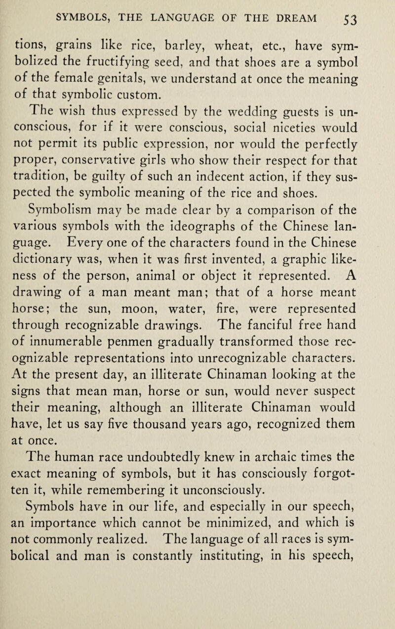 tions, grains like rice, barley, wheat, etc., have sym¬ bolized the fructifying seed, and that shoes are a symbol of the female genitals, we understand at once the meaning of that symbolic custom. The wish thus expressed by the wedding guests is un¬ conscious, for if it were conscious, social niceties would not permit its public expression, nor would the perfectly proper, conservative girls who show their respect for that tradition, be guilty of such an indecent action, if they sus¬ pected the symbolic meaning of the rice and shoes. Symbolism may be made clear by a comparison of the various symbols with the ideographs of the Chinese lan¬ guage. Every one of the characters found in the Chinese dictionary was, when it was first invented, a graphic like¬ ness of the person, animal or object it represented. A drawing of a man meant man; that of a horse meant horse; the sun, moon, water, fire, were represented through recognizable drawings. The fanciful free hand of innumerable penmen gradually transformed those rec¬ ognizable representations into unrecognizable characters. At the present day, an illiterate Chinaman looking at the signs that mean man, horse or sun, would never suspect their meaning, although an illiterate Chinaman would have, let us say five thousand years ago, recognized them at once. The human race undoubtedly knew in archaic times the exact meaning of symbols, but it has consciously forgot¬ ten it, while remembering it unconsciously. Symbols have in our life, and especially in our speech, an importance which cannot be minimized, and which is not commonly realized. The language of all races is sym¬ bolical and man is constantly instituting, in his speech,