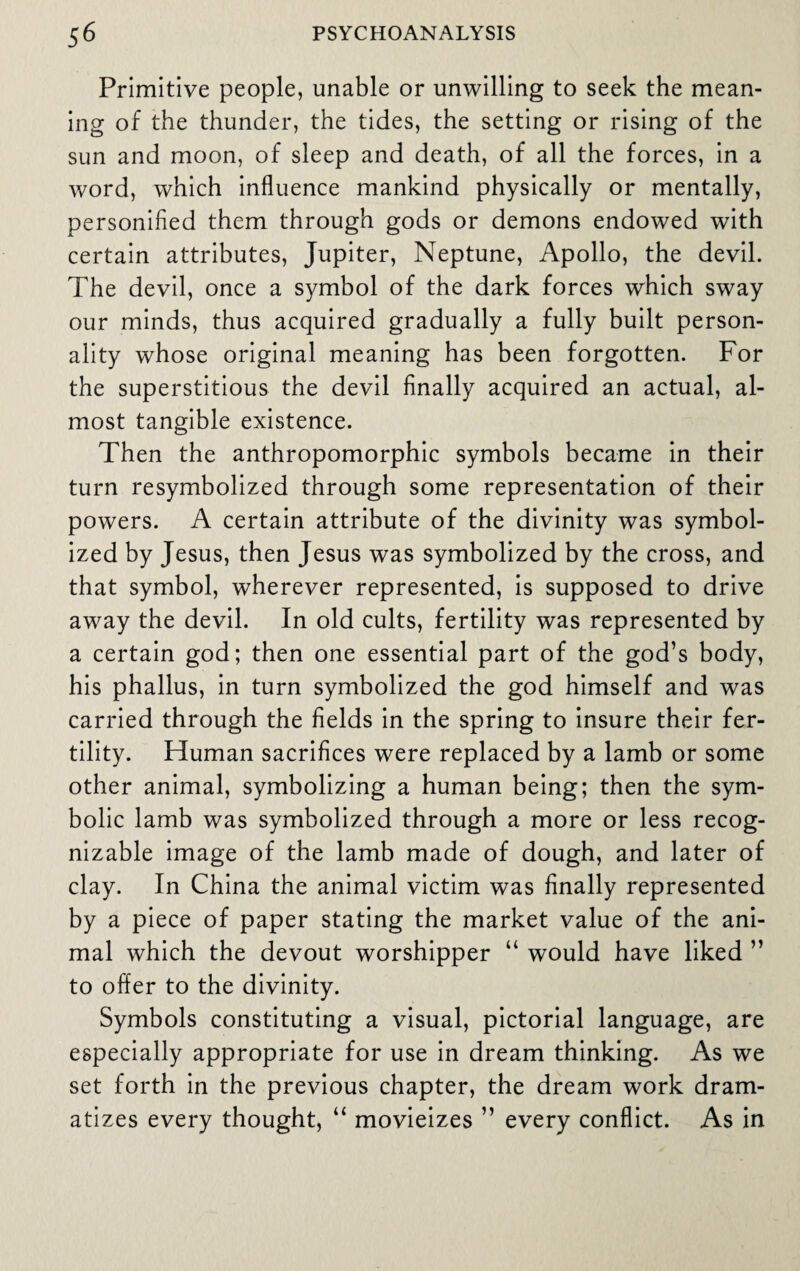 Primitive people, unable or unwilling to seek the mean¬ ing of the thunder, the tides, the setting or rising of the sun and moon, of sleep and death, of all the forces, in a word, which influence mankind physically or mentally, personified them through gods or demons endowed with certain attributes, Jupiter, Neptune, Apollo, the devil. The devil, once a symbol of the dark forces which sway our minds, thus acquired gradually a fully built person¬ ality whose original meaning has been forgotten. For the superstitious the devil finally acquired an actual, al¬ most tangible existence. Then the anthropomorphic symbols became in their turn resymbolized through some representation of their powers. A certain attribute of the divinity was symbol¬ ized by Jesus, then Jesus was symbolized by the cross, and that symbol, wherever represented, is supposed to drive away the devil. In old cults, fertility was represented by a certain god; then one essential part of the god’s body, his phallus, in turn symbolized the god himself and was carried through the fields in the spring to insure their fer¬ tility. Human sacrifices were replaced by a lamb or some other animal, symbolizing a human being; then the sym¬ bolic lamb was symbolized through a more or less recog¬ nizable image of the lamb made of dough, and later of clay. In China the animal victim was finally represented by a piece of paper stating the market value of the ani¬ mal which the devout worshipper “ would have liked ” to offer to the divinity. Symbols constituting a visual, pictorial language, are especially appropriate for use in dream thinking. As we set forth in the previous chapter, the dream work dram¬ atizes every thought, “ movieizes ” every conflict. As in