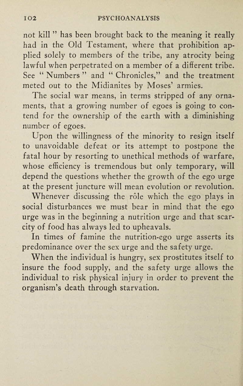 not kill ” has been brought back to the meaning it really had in the Old Testament, where that prohibition ap¬ plied solely to members of the tribe, any atrocity being lawful when perpetrated on a member of a different tribe. See “ Numbers ” and “ Chronicles,” and the treatment meted out to the Midianites by Moses’ armies. The social war means, in terms stripped of any orna¬ ments, that a growing number of egoes is going to con¬ tend for the ownership of the earth with a diminishing number of egoes. Upon the willingness of the minority to resign itself to unavoidable defeat or its attempt to postpone the fatal hour by resorting to unethical methods of warfare, whose efficiency is tremendous but only temporary, will depend the questions whether the growth of the ego urge at the present juncture will mean evolution or revolution. Whenever discussing the role which the ego plays in social disturbances we must bear in mind that the ego urge was in the beginning a nutrition urge and that scar¬ city of food has always led to upheavals. In times of famine the nutrition-ego urge asserts its predominance over the sex urge and the safety urge. When the individual is hungry, sex prostitutes itself to insure the food supply, and the safety urge allows the individual to risk physical injury in order to prevent the organism’s death through starvation.