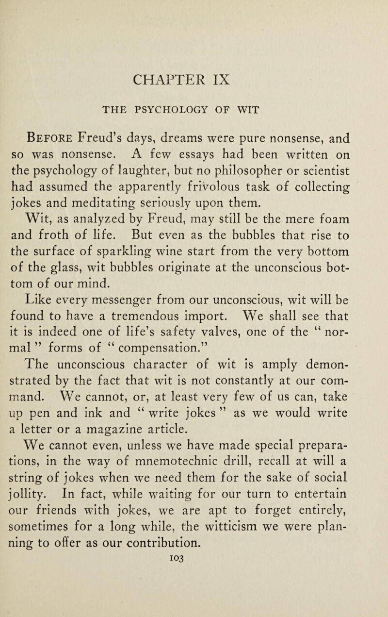 CHAPTER IX THE PSYCHOLOGY OF WIT Before Freud’s days, dreams were pure nonsense, and so was nonsense. A few essays had been written on the psychology of laughter, but no philosopher or scientist had assumed the apparently frivolous task of collecting jokes and meditating seriously upon them. Wit, as analyzed by Freud, may still be the mere foam and froth of life. But even as the bubbles that rise to the surface of sparkling wine start from the very bottom of the glass, wit bubbles originate at the unconscious bot¬ tom of our mind. Like every messenger from our unconscious, wit will be found to have a tremendous import. We shall see that it is indeed one of life’s safety valves, one of the “ nor¬ mal ” forms of “ compensation.” The unconscious character of wit is amply demon¬ strated by the fact that wit is not constantly at our com¬ mand. We cannot, or, at least very few of us can, take up pen and ink and “ write jokes ” as we would write a letter or a magazine article. We cannot even, unless we have made special prepara¬ tions, in the way of mnemotechnic drill, recall at will a string of jokes when we need them for the sake of social jollity. In fact, while waiting for our turn to entertain our friends with jokes, we are apt to forget entirely, sometimes for a long while, the witticism we were plan¬ ning to offer as our contribution.