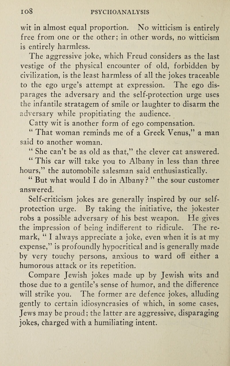 wit in almost equal proportion. No witticism is entirely free from one or the other; in other words, no witticism is entirely harmless. The aggressive joke, which Freud considers as the last vestige of the physical encounter of old, forbidden by civilization, is the least harmless of all the jokes traceable to the ego urge’s attempt at expression. The ego dis¬ parages the adversary and the self-protection urge uses the infantile stratagem of smile or laughter to disarm the adversary while propitiating the audience. Catty wit is another form of ego compensation. “ That woman reminds me of a Greek Venus,” a man said to another woman. “ She can’t be as old as that,” the clever cat answered. “ This car will take you to Albany in less than three hours,” the automobile salesman said enthusiastically. “ But what would I do in Albany? ” the sour customer answered. Self-criticism jokes are generally inspired by our self¬ protection urge. By taking the initiative, the jokester robs a possible adversary of his best weapon. He gives the impression of being indifferent to ridicule. The re¬ mark, “ I always appreciate a joke, even when it is at my expense,” is profoundly hypocritical and is generally made by very touchy persons, anxious to ward off either a humorous attack or its repetition. Compare Jewish jokes made up by Jewish wits and those due to a gentile’s sense of humor, and the difference will strike you. The former are defence jokes, alluding gently to certain idiosyncrasies of which, in some cases, Jews may be proud; the latter are aggressive, disparaging jokes, charged with a humiliating intent.