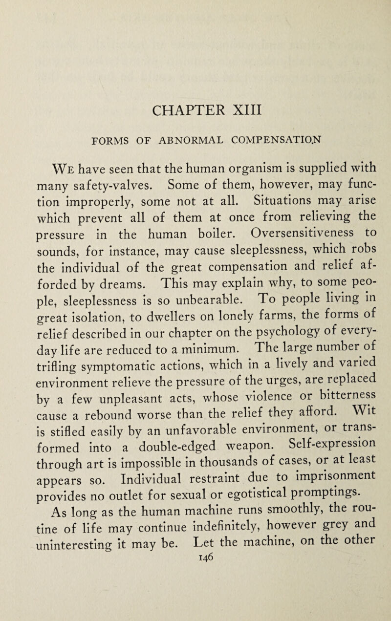 FORMS OF ABNORMAL COMPENSATION We have seen that the human organism is supplied with many safety-valves. Some of them, however, may func¬ tion improperly, some not at all. Situations may arise which prevent all of them at once from relieving the pressure in the human boiler. Oversensitiveness to sounds, for instance, may cause sleeplessness, which robs the individual of the great compensation and relief af¬ forded by dreams. This may explain why, to some peo¬ ple, sleeplessness is so unbearable. To people living in great isolation, to dwellers on lonely farms, the forms of relief described in our chapter on the psychology of every¬ day life are reduced to a minimum. The large number of trifling symptomatic actions, which in a lively and varied environment relieve the pressure of the urges, are replaced by a few unpleasant acts, whose violence or bitterness cause a rebound worse than the relief they afford. Wit is stifled easily by an unfavorable environment, or trans¬ formed into a double-edged weapon. Self-expression through art is impossible in thousands of cases, or at least appears so. Individual restraint due to imprisonment provides no outlet for sexual or egotistical promptings. As long as the human machine runs smoothly, the rou¬ tine of life may continue indefinitely, however grey and uninteresting it may be. Let the machine, on the other