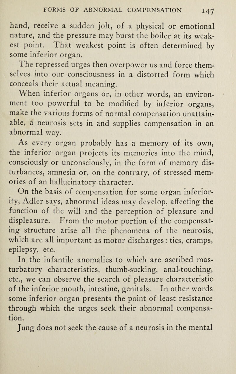 hand, receive a sudden jolt, of a physical or emotional nature, and the pressure may burst the boiler at its weak¬ est point. That weakest point is often determined by some inferior organ. The repressed urges then overpower us and force them¬ selves into our consciousness in a distorted form which conceals their actual meaning. When inferior organs or, in other words, an environ¬ ment too powerful to be modified by inferior organs, make the various forms of normal compensation unattain¬ able, a neurosis sets in and supplies compensation in an abnormal way. As every organ probably has a memory of its own, the inferior organ projects its memories into the mind, consciously or unconsciously, in the form of memory dis¬ turbances, amnesia or, on the contrary, of stressed mem¬ ories of an hallucinatory character. On the basis of compensation for some organ inferior¬ ity, Adler says, abnormal ideas may develop, affecting the function of the will and the perception of pleasure and displeasure. From the motor portion of the compensat¬ ing structure arise all the phenomena of the neurosis, which are all important as motor discharges: tics, cramps, epilepsy, etc. In the infantile anomalies to which are ascribed mas- turbatory characteristics, thumb-sucking, anal-touching, etc., we can observe the search of pleasure characteristic of the inferior mouth, intestine, genitals. In other words some inferior organ presents the point of least resistance through which the urges seek their abnormal compensa¬ tion. Jung does not seek the cause of a neurosis in the mental