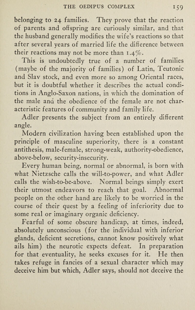 J59 belonging to 24 families. They prove that the reaction of parents and offspring are curiously similar, and that the husband generally modifies the wife’s reactions so that after several years of married life the difference between their reactions may not be more than 1 .4%. This is undoubtedly true of a number of families (maybe of the majority of families) of Latin, Teutonic and Slav stock, and even more so among Oriental races, but it is doubtful whether it describes the actual condi¬ tions in Anglo-Saxon nations, in which the domination of the male and the obedience of the female are not char¬ acteristic features of community and family life. Adler presents the subject from an entirely different angle. Modern civilization having been established upon the principle of masculine superiority, there is a constant antithesis, male-female, strong-weak, authority-obedience, above-below, security-insecurity. Every human being, normal or abnormal, is born with what Nietzsche calls the will-to-power, and what Adler calls the wish-to-be-above. Normal beings simply exert their utmost endeavors to reach that goal. Abnormal people on the other hand are likely to be worried in the course of their quest by a feeling of inferiority due to some real or imaginary organic deficiency. Fearful of some obscure handicap, at times, indeed, absolutely unconscious (for the individual with inferior glands, deficient secretions, cannot know positively what ails him) the neurotic expects defeat. In preparation for that eventuality, he seeks excuses for it. He then takes refuge in fancies of a sexual character which may deceive him but which, Adler says, should not deceive the