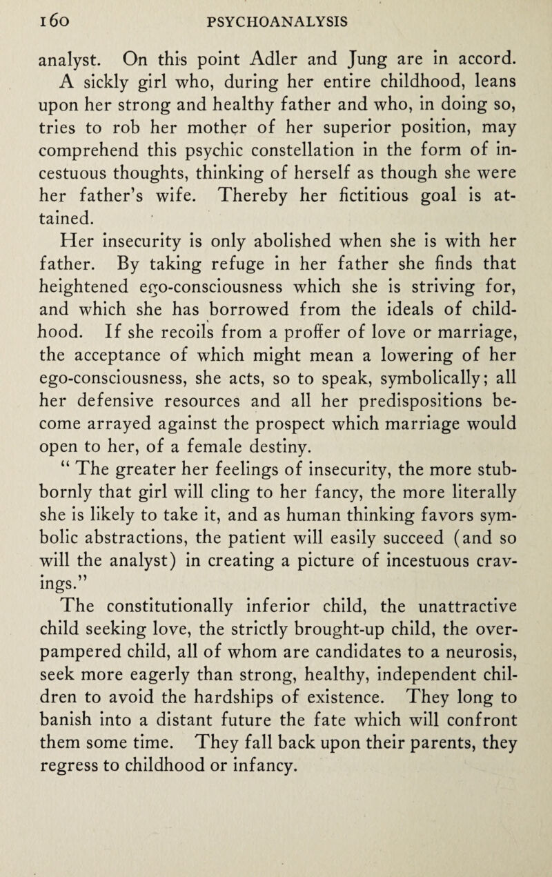 analyst. On this point Adler and Jung are in accord. A sickly girl who, during her entire childhood, leans upon her strong and healthy father and who, in doing so, tries to rob her mother of her superior position, may comprehend this psychic constellation in the form of in¬ cestuous thoughts, thinking of herself as though she were her father’s wife. Thereby her fictitious goal is at¬ tained. Her insecurity is only abolished when she is with her father. By taking refuge in her father she finds that heightened ego-consciousness which she is striving for, and which she has borrowed from the ideals of child¬ hood. If she recoils from a proffer of love or marriage, the acceptance of which might mean a lowering of her ego-consciousness, she acts, so to speak, symbolically; all her defensive resources and all her predispositions be¬ come arrayed against the prospect which marriage would open to her, of a female destiny. “ The greater her feelings of insecurity, the more stub¬ bornly that girl will cling to her fancy, the more literally she is likely to take it, and as human thinking favors sym¬ bolic abstractions, the patient will easily succeed (and so will the analyst) in creating a picture of incestuous crav- mgs. The constitutionally inferior child, the unattractive child seeking love, the strictly brought-up child, the over¬ pampered child, all of whom are candidates to a neurosis, seek more eagerly than strong, healthy, independent chil¬ dren to avoid the hardships of existence. They long to banish into a distant future the fate which will confront them some time. They fall back upon their parents, they regress to childhood or infancy.