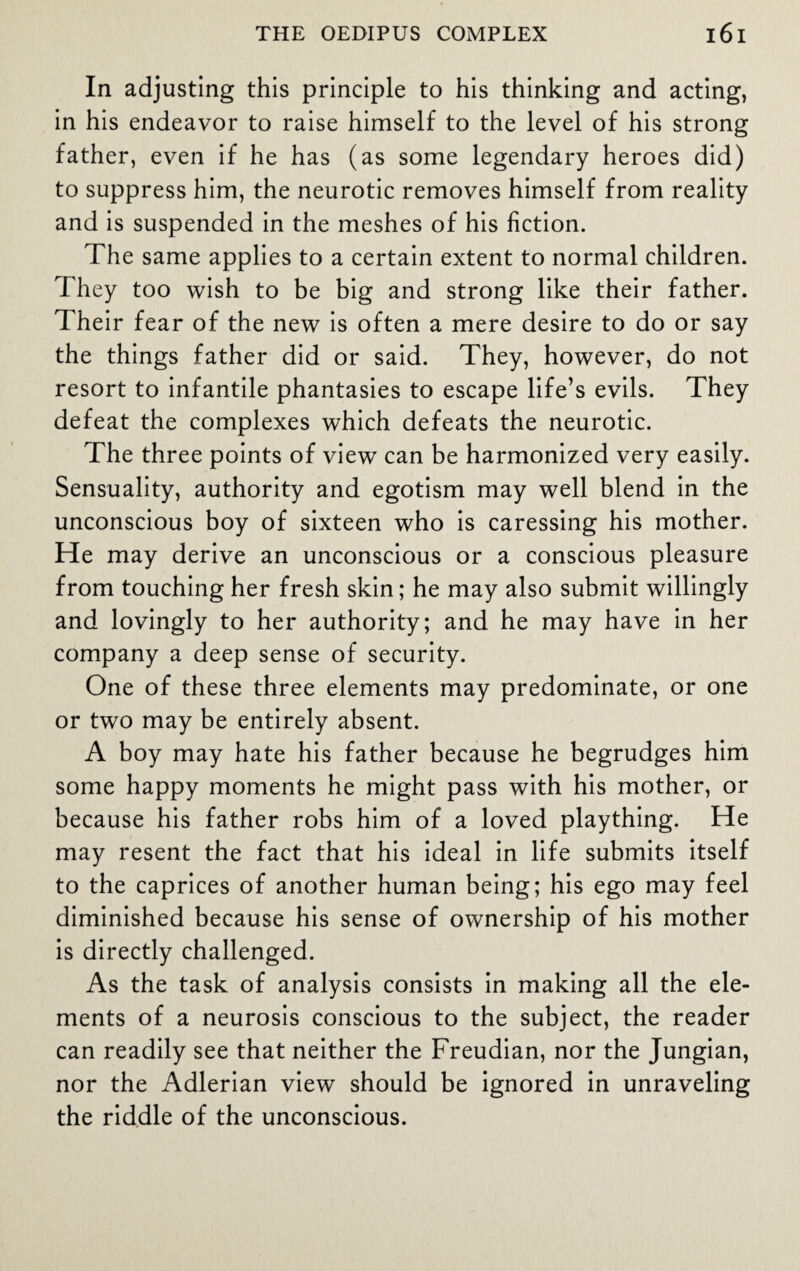 In adjusting this principle to his thinking and acting, in his endeavor to raise himself to the level of his strong father, even if he has (as some legendary heroes did) to suppress him, the neurotic removes himself from reality and is suspended in the meshes of his fiction. The same applies to a certain extent to normal children. They too wish to be big and strong like their father. Their fear of the new is often a mere desire to do or say the things father did or said. They, however, do not resort to infantile phantasies to escape life’s evils. They defeat the complexes which defeats the neurotic. The three points of view can be harmonized very easily. Sensuality, authority and egotism may well blend in the unconscious boy of sixteen who is caressing his mother. He may derive an unconscious or a conscious pleasure from touching her fresh skin; he may also submit willingly and lovingly to her authority; and he may have in her company a deep sense of security. One of these three elements may predominate, or one or two may be entirely absent. A boy may hate his father because he begrudges him some happy moments he might pass with his mother, or because his father robs him of a loved plaything. He may resent the fact that his ideal in life submits itself to the caprices of another human being; his ego may feel diminished because his sense of ownership of his mother is directly challenged. As the task of analysis consists in making all the ele¬ ments of a neurosis conscious to the subject, the reader can readily see that neither the Freudian, nor the Jungian, nor the Adlerian view should be ignored in unraveling the riddle of the unconscious.