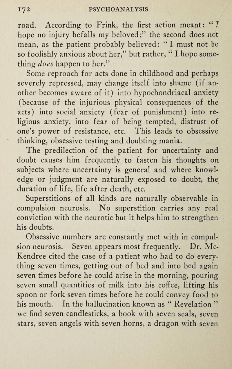road. According to Frink, the first action meant: “I hope no injury befalls my beloved;” the second does not mean, as the patient probably believed: “ I must not be so foolishly anxious about her,” but rather, “ I hope some¬ thing does happen to her.” Some reproach for acts done in childhood and perhaps severely repressed, may change itself into shame (if an¬ other becomes aware of it) into hypochondriacal anxiety (because of the injurious physical consequences of the acts) into social anxiety (fear of punishment) into re¬ ligious anxiety, into fear of being tempted, distrust of one’s power of resistance, etc. This leads to obsessive thinking, obsessive testing and doubting mania. The predilection of the patient for uncertainty and doubt causes him frequently to fasten his thoughts on subjects where uncertainty is general and where knowl¬ edge or judgment are naturally exposed to doubt, the duration of life, life after death, etc. Superstitions of all kinds are naturally observable in compulsion neurosis. No superstition carries any real conviction with the neurotic but it helps him to strengthen his doubts. Obsessive numbers are constantly met with in compul¬ sion neurosis. Seven appears most frequently. Dr. Mc- Kendree cited the case of a patient who had to do every¬ thing seven times, getting out of bed and into bed again seven times before he could arise in the morning, pouring seven small quantities of milk into his coffee, lifting his spoon or fork seven times before he could convey food to his mouth. In the hallucination known as “ Revelation ” we find seven candlesticks, a book with seven seals, seven stars, seven angels with seven horns, a dragon with seven