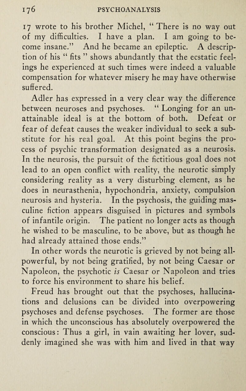 17 wrote to his brother Michel, “There is no way out of my difficulties. I have a plan. I am going to be¬ come insane.” And he became an epileptic. A descrip¬ tion of his “ fits ” shows abundantly that the ecstatic feel¬ ings he experienced at such times were indeed a valuable compensation for whatever misery he may have otherwise suffered. Adler has expressed in a very clear way the difference between neuroses and psychoses. “ Longing for an un¬ attainable ideal is at the bottom of both. Defeat or fear of defeat causes the weaker individual to seek a sub¬ stitute for his real goal. At this point begins the pro¬ cess of psychic transformation designated as a neurosis. In the neurosis, the pursuit of the fictitious goal does not lead to an open conflict with reality, the neurotic simply considering reality as a very disturbing element, as he does in neurasthenia, hypochondria, anxiety, compulsion neurosis and hysteria. In the psychosis, the guiding mas¬ culine fiction appears disguised in pictures and symbols of infantile origin. The patient no longer acts as though he wished to be masculine, to be above, but as though he had already attained those ends.” In other words the neurotic is grieved by not being all- powerful, by not being gratified, by not being Caesar or Napoleon, the psychotic is Caesar or Napoleon and tries to force his environment to share his belief. Freud has brought out that the psychoses, hallucina¬ tions and delusions can be divided into overpowering psychoses and defense psychoses. The former are those in which the unconscious has absolutely overpowered the conscious: Thus a girl, in vain awaiting her lover, sud¬ denly imagined she was with him and lived in that way