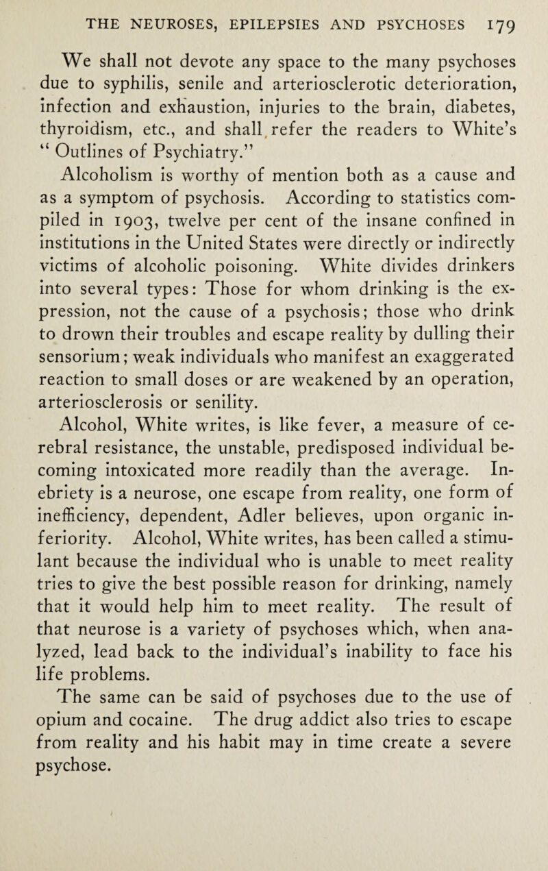 We shall not devote any space to the many psychoses due to syphilis, senile and arteriosclerotic deterioration, infection and exhaustion, injuries to the brain, diabetes, thyroidism, etc., and shall refer the readers to White’s u Outlines of Psychiatry.” Alcoholism is worthy of mention both as a cause and as a symptom of psychosis. According to statistics com¬ piled in 1903, twelve per cent of the insane confined in institutions in the United States were directly or indirectly victims of alcoholic poisoning. White divides drinkers into several types: Those for whom drinking is the ex¬ pression, not the cause of a psychosis; those who drink to drown their troubles and escape reality by dulling their sensorium; weak individuals who manifest an exaggerated reaction to small doses or are weakened by an operation, arteriosclerosis or senility. Alcohol, White writes, is like fever, a measure of ce¬ rebral resistance, the unstable, predisposed individual be¬ coming intoxicated more readily than the average. In¬ ebriety is a neurose, one escape from reality, one form of inefficiency, dependent, Adler believes, upon organic in¬ feriority. Alcohol, White writes, has been called a stimu¬ lant because the individual who is unable to meet reality tries to give the best possible reason for drinking, namely that it would help him to meet reality. The result of that neurose is a variety of psychoses which, when ana¬ lyzed, lead back to the individual’s inability to face his life problems. The same can be said of psychoses due to the use of opium and cocaine. The drug addict also tries to escape from reality and his habit may in time create a severe psychose.