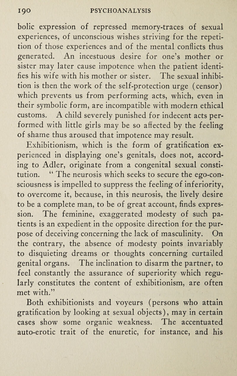 bolic expression of repressed memory-traces of sexual experiences, of unconscious wishes striving for the repeti¬ tion of those experiences and of the mental conflicts thus generated. An incestuous desire for one’s mother or sister may later cause impotence when the patient identi¬ fies his wife with his mother or sister. The sexual inhibi¬ tion is then the work of the self-protection urge (censor) which prevents us from performing acts, which, even in their symbolic form, are incompatible with modern ethical customs. A child severely punished for indecent acts per¬ formed with little girls may be so affected by the feeling of shame thus aroused that impotence may result. Exhibitionism, which is the form of gratification ex¬ perienced in displaying one’s genitals, does not, accord¬ ing to Adler, originate from a congenital sexual consti¬ tution. “ The neurosis which seeks to secure the ego-con¬ sciousness is impelled to suppress the feeling of inferiority, to overcome it, because, in this neurosis, the lively desire to be a complete man, to be of great account, finds expres¬ sion. The feminine, exaggerated modesty of such pa¬ tients is an expedient in the opposite direction for the pur¬ pose of deceiving concerning the lack of masculinity. On the contrary, the absence of modesty points invariably to disquieting dreams or thoughts concerning curtailed genital organs. The inclination to disarm the partner, to feel constantly the assurance of superiority which regu¬ larly constitutes the content of exhibitionism, are often met with.” Both exhibitionists and voyeurs (persons who attain gratification by looking at sexual objects), may in certain cases show some organic weakness. The accentuated auto-erotic trait of the enuretic, for instance, and his