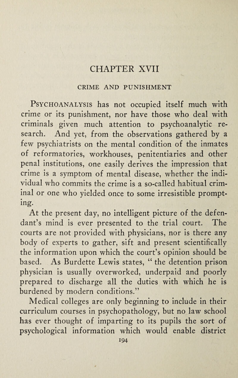 CHAPTER XVII CRIME AND PUNISHMENT Psychoanalysis has not occupied itself much with crime or its punishment, nor have those who deal with criminals given much attention to psychoanalytic re¬ search. And yet, from the observations gathered by a few psychiatrists on the mental condition of the inmates of reformatories, workhouses, penitentiaries and other penal institutions, one easily derives the impression that crime is a symptom of mental disease, whether the indi¬ vidual who commits the crime is a so-called habitual crim¬ inal or one who yielded once to some irresistible prompt¬ ing. At the present day, no intelligent picture of the defen¬ dant’s mind is ever presented to the trial court. The courts are not provided with physicians, nor is there any body of experts to gather, sift and present scientifically the information upon which the court’s opinion should be based. As Burdette Lewis states, u the detention prison physician is usually overworked, underpaid and poorly prepared to discharge all the duties with which he is burdened by modern conditions.” Medical colleges are only beginning to include in their curriculum courses in psychopathology, but no law school has ever thought of imparting to its pupils the sort of psychological information which would enable district