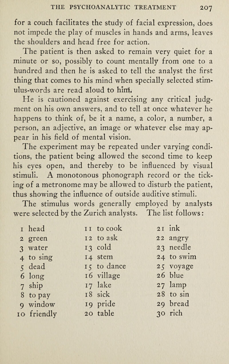 for a couch facilitates the study of facial expression, does not impede the play of muscles in hands and arms, leaves the shoulders and head free for action. The patient is then asked to remain very quiet for a minute or so, possibly to count mentally from one to a hundred and then he is asked to tell the analyst the first thing that comes to his mind when specially selected stim- ulus-wrords are read aloud to him. He is cautioned against exercising any critical judg¬ ment on his own answers, and to tell at once whatever he happens to think of, be it a name, a color, a number, a person, an adjective, an image or whatever else may ap¬ pear in his field of mental vision. The experiment may be repeated under varying condi¬ tions, the patient being allowed the second time to keep his eyes open, and thereby to be influenced by visual stimuli. A monotonous phonograph record or the tick¬ ing of a metronome may be allowed to disturb the patient, thus showing the influence of outside auditive stimuli. The stimulus words generally employed by analysts were selected by the Zurich analysts. The list follows: 1 head 11 to cook 21 ink 2 green 12 to ask 22 angry 3 water 13 cold 23 needle 4 to sing 14 stem 24 to swim 5 dead 15 to dance 25 voyage 6 long 16 village 26 blue 7 ship 17 lake 27 lamp 8 to pay 18 sick 28 to sin 9 window 19 pride 29 bread 10 friendly 20 table 30 rich