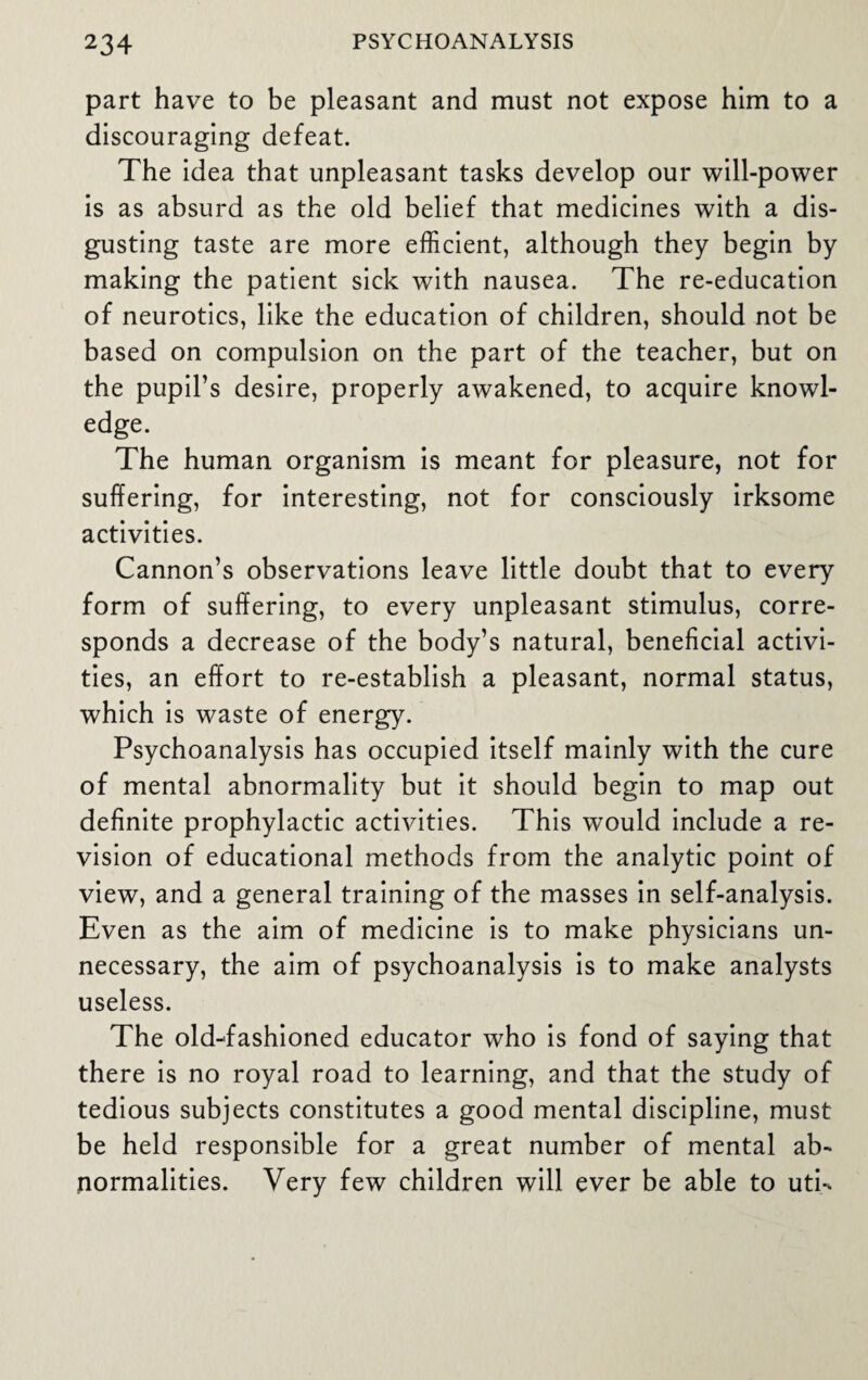 part have to be pleasant and must not expose him to a discouraging defeat. The idea that unpleasant tasks develop our will-power is as absurd as the old belief that medicines with a dis¬ gusting taste are more efficient, although they begin by making the patient sick with nausea. The re-education of neurotics, like the education of children, should not be based on compulsion on the part of the teacher, but on the pupil’s desire, properly awakened, to acquire knowl¬ edge. The human organism is meant for pleasure, not for suffering, for interesting, not for consciously irksome activities. Cannon’s observations leave little doubt that to every form of suffering, to every unpleasant stimulus, corre¬ sponds a decrease of the body’s natural, beneficial activi¬ ties, an effort to re-establish a pleasant, normal status, which is waste of energy. Psychoanalysis has occupied itself mainly with the cure of mental abnormality but it should begin to map out definite prophylactic activities. This would include a re¬ vision of educational methods from the analytic point of view, and a general training of the masses in self-analysis. Even as the aim of medicine is to make physicians un¬ necessary, the aim of psychoanalysis is to make analysts useless. The old-fashioned educator who is fond of saying that there is no royal road to learning, and that the study of tedious subjects constitutes a good mental discipline, must be held responsible for a great number of mental ab¬ normalities. Very few children will ever be able to utk