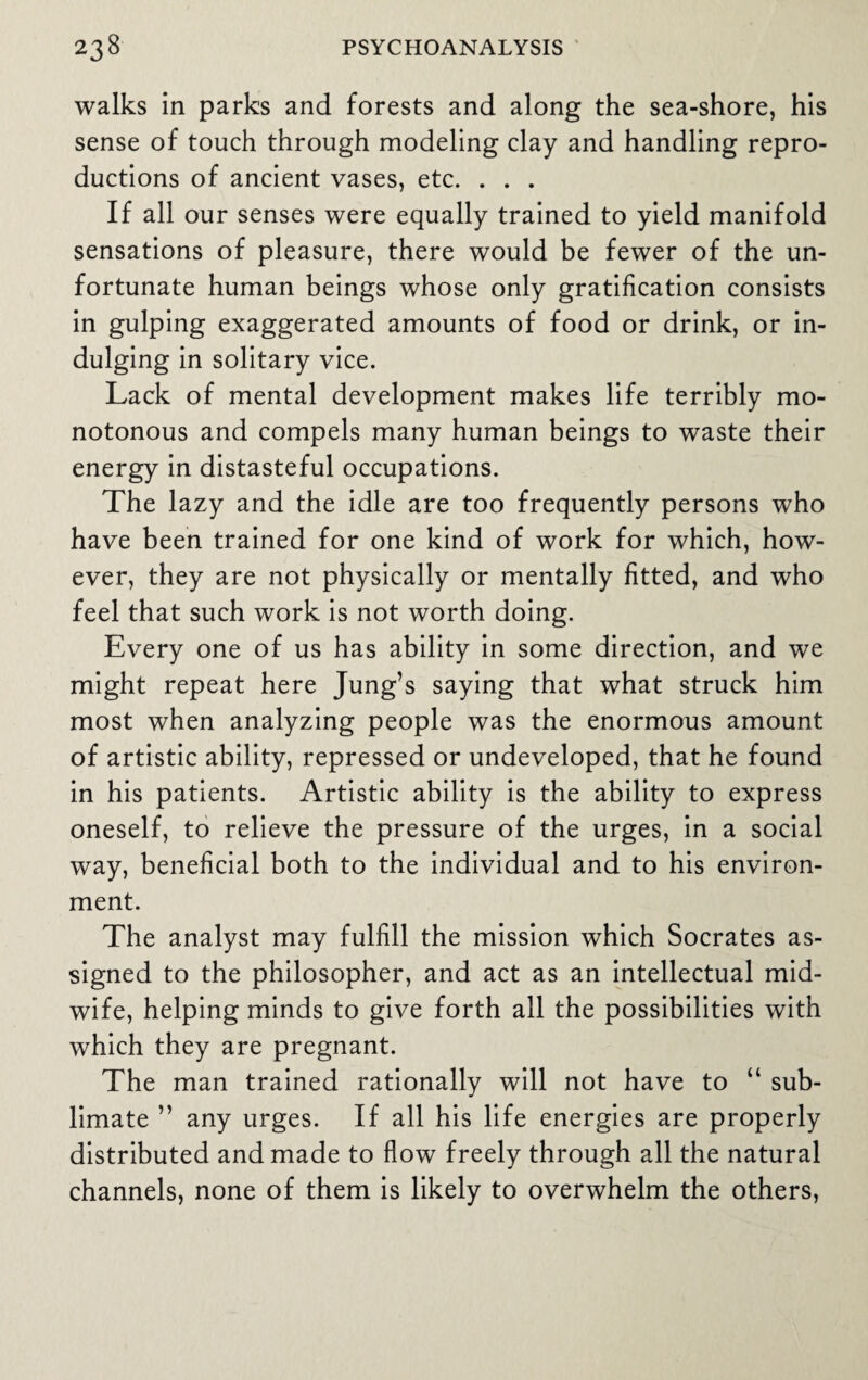 walks in parks and forests and along the sea-shore, his sense of touch through modeling clay and handling repro¬ ductions of ancient vases, etc. . . . If all our senses were equally trained to yield manifold sensations of pleasure, there would be fewer of the un¬ fortunate human beings whose only gratification consists in gulping exaggerated amounts of food or drink, or in¬ dulging in solitary vice. Lack of mental development makes life terribly mo¬ notonous and compels many human beings to waste their energy in distasteful occupations. The lazy and the idle are too frequently persons who have been trained for one kind of work for which, how¬ ever, they are not physically or mentally fitted, and who feel that such work is not worth doing. Every one of us has ability in some direction, and we might repeat here Jung’s saying that what struck him most when analyzing people was the enormous amount of artistic ability, repressed or undeveloped, that he found in his patients. Artistic ability is the ability to express oneself, to relieve the pressure of the urges, in a social way, beneficial both to the individual and to his environ¬ ment. The analyst may fulfill the mission which Socrates as¬ signed to the philosopher, and act as an intellectual mid¬ wife, helping minds to give forth all the possibilities with which they are pregnant. The man trained rationally will not have to “ sub¬ limate ” any urges. If all his life energies are properly distributed and made to flow freely through all the natural channels, none of them is likely to overwhelm the others,