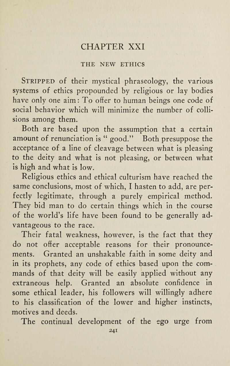 CHAPTER XXI THE NEW ETHICS Stripped of their mystical phraseology, the various systems of ethics propounded by religious or lay bodies have only one aim: To offer to human beings one code of social behavior which will minimize the number of colli¬ sions among them. Both are based upon the assumption that a certain amount of renunciation is “ good.” Both presuppose the acceptance of a line of cleavage between what is pleasing to the deity and what is not pleasing, or between what is high and what is low. Religious ethics and ethical culturism have reached the same conclusions, most of which, I hasten to add, are per¬ fectly legitimate, through a purely empirical method. They bid man to do certain things which in the course of the world’s life have been found to be generally ad¬ vantageous to the race. Their fatal weakness, however, is the fact that they do not offer acceptable reasons for their pronounce¬ ments. Granted an unshakable faith in some deity and in its prophets, any code of ethics based upon the com¬ mands of that deity will be easily applied without any extraneous help. Granted an absolute confidence in some ethical leader, his followers will willingly adhere to his classification of the lower and higher instincts, motives and deeds. The continual development of the ego urge from