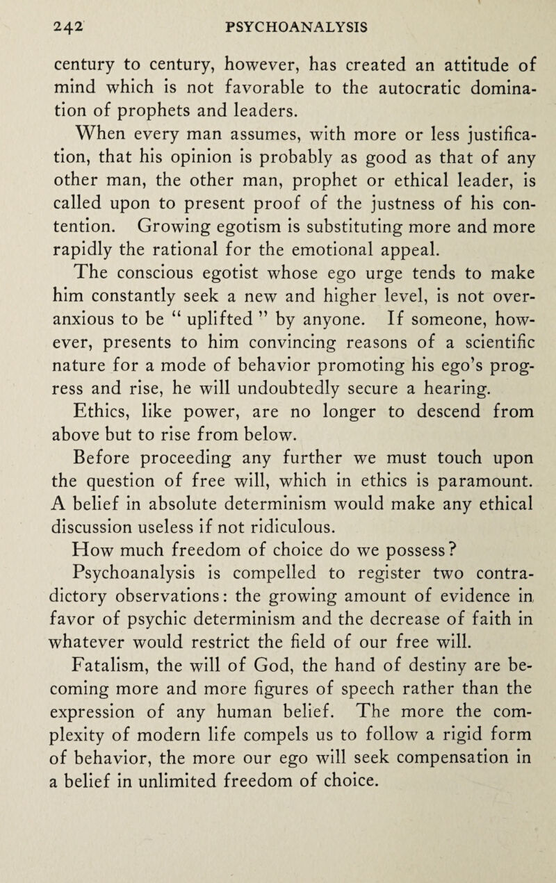 century to century, however, has created an attitude of mind which is not favorable to the autocratic domina¬ tion of prophets and leaders. When every man assumes, with more or less justifica¬ tion, that his opinion is probably as good as that of any other man, the other man, prophet or ethical leader, is called upon to present proof of the justness of his con¬ tention. Growing egotism is substituting more and more rapidly the rational for the emotional appeal. The conscious egotist whose ego urge tends to make him constantly seek a new and higher level, is not over¬ anxious to be “ uplifted ” by anyone. If someone, how¬ ever, presents to him convincing reasons of a scientific nature for a mode of behavior promoting his ego’s prog¬ ress and rise, he will undoubtedly secure a hearing. Ethics, like power, are no longer to descend from above but to rise from below. Before proceeding any further we must touch upon the question of free will, which in ethics is paramount. A belief in absolute determinism would make any ethical discussion useless if not ridiculous. How much freedom of choice do we possess? Psychoanalysis is compelled to register two contra¬ dictory observations: the growing amount of evidence in favor of psychic determinism and the decrease of faith in whatever would restrict the field of our free will. Fatalism, the will of God, the hand of destiny are be¬ coming more and more figures of speech rather than the expression of any human belief. The more the com¬ plexity of modern life compels us to follow a rigid form of behavior, the more our ego will seek compensation in a belief in unlimited freedom of choice.