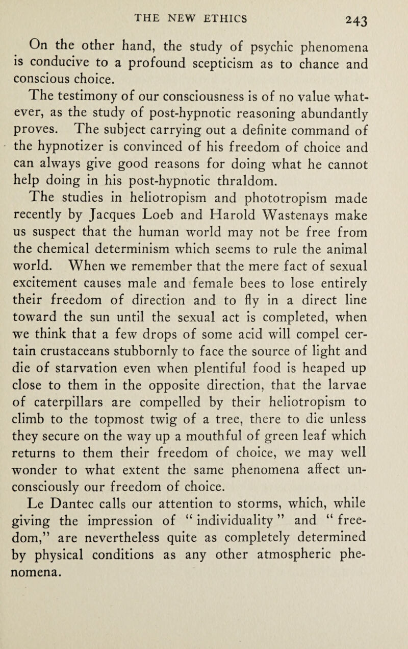 On the other hand, the study of psychic phenomena is conducive to a profound scepticism as to chance and conscious choice. The testimony of our consciousness is of no value what¬ ever, as the study of post-hypnotic reasoning abundantly proves. The subject carrying out a definite command of the hypnotizer is convinced of his freedom of choice and can always give good reasons for doing what he cannot help doing in his post-hypnotic thraldom. The studies in heliotropism and phototropism made recently by Jacques Loeb and Harold Wastenays make us suspect that the human world may not be free from the chemical determinism which seems to rule the animal world. When we remember that the mere fact of sexual excitement causes male and female bees to lose entirely their freedom of direction and to fly in a direct line toward the sun until the sexual act is completed, when we think that a few drops of some acid will compel cer¬ tain crustaceans stubbornly to face the source of light and die of starvation even when plentiful food is heaped up close to them in the opposite direction, that the larvae of caterpillars are compelled by their heliotropism to climb to the topmost twig of a tree, there to die unless they secure on the way up a mouthful of green leaf which returns to them their freedom of choice, we may well wonder to what extent the same phenomena affect un¬ consciously our freedom of choice. Le Dantec calls our attention to storms, which, while giving the impression of “ individuality ” and “ free¬ dom,” are nevertheless quite as completely determined by physical conditions as any other atmospheric phe¬ nomena.