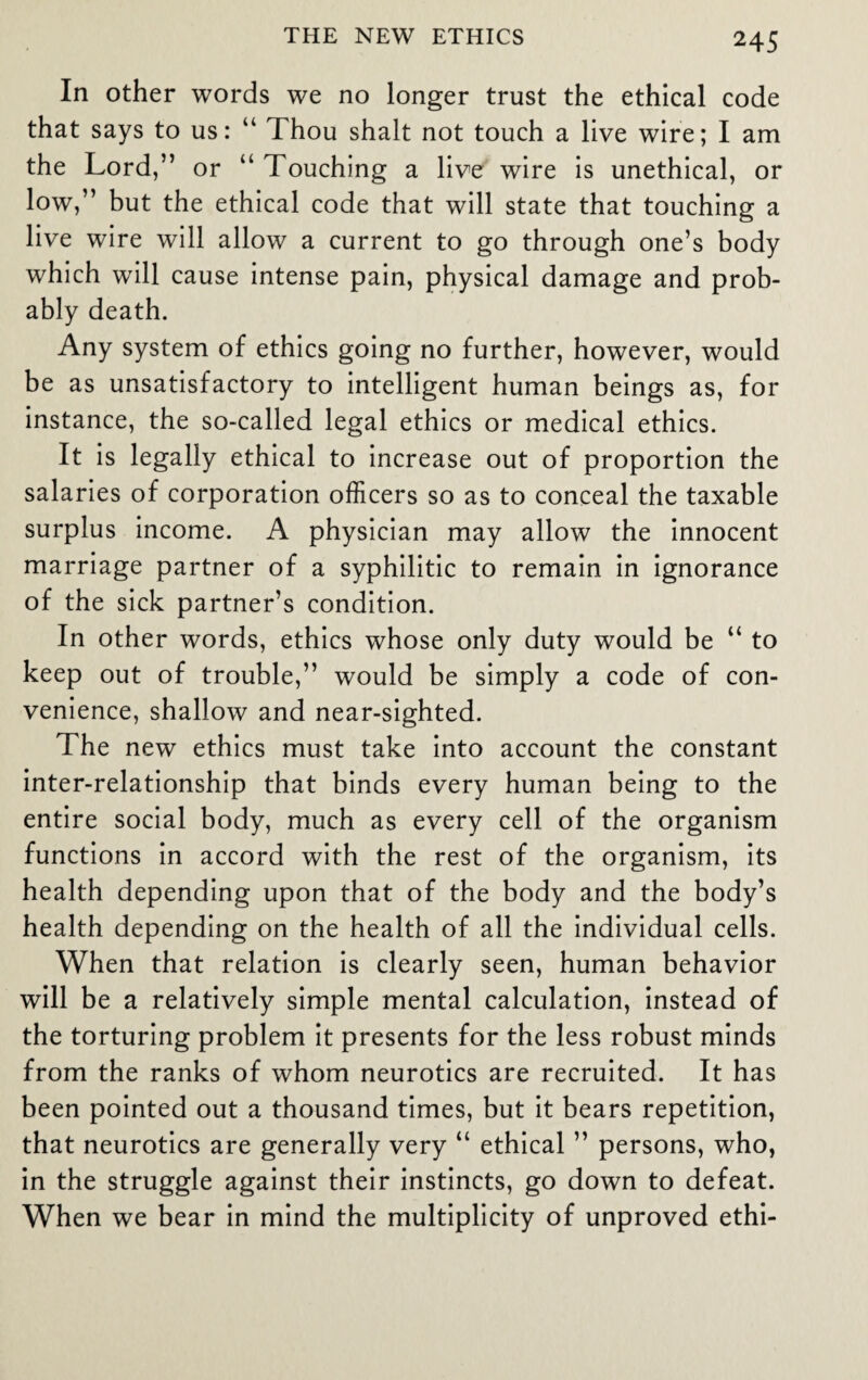 In other words we no longer trust the ethical code that says to us: “ Thou shalt not touch a live wire; I am the Lord,” or “ Touching a live wire is unethical, or low,” but the ethical code that will state that touching a live wire will allow a current to go through one’s body which will cause intense pain, physical damage and prob¬ ably death. Any system of ethics going no further, however, would be as unsatisfactory to intelligent human beings as, for instance, the so-called legal ethics or medical ethics. It is legally ethical to increase out of proportion the salaries of corporation officers so as to conceal the taxable surplus income. A physician may allow the innocent marriage partner of a syphilitic to remain in ignorance of the sick partner’s condition. In other words, ethics whose only duty would be “ to keep out of trouble,” would be simply a code of con¬ venience, shallow and near-sighted. The new ethics must take into account the constant inter-relationship that binds every human being to the entire social body, much as every cell of the organism functions in accord with the rest of the organism, its health depending upon that of the body and the body’s health depending on the health of all the individual cells. When that relation is clearly seen, human behavior will be a relatively simple mental calculation, instead of the torturing problem it presents for the less robust minds from the ranks of whom neurotics are recruited. It has been pointed out a thousand times, but it bears repetition, that neurotics are generally very “ ethical ” persons, who, in the struggle against their instincts, go down to defeat. When we bear in mind the multiplicity of unproved ethi-