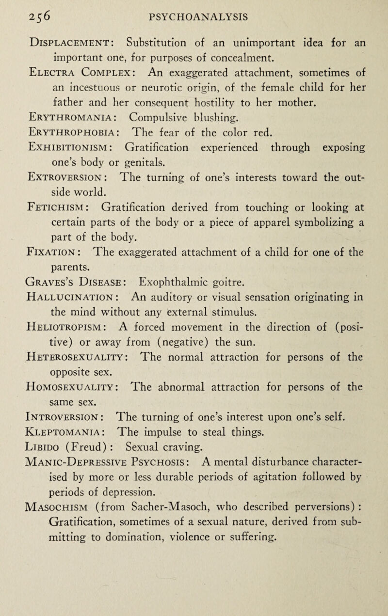 Displacement: Substitution of an unimportant idea for an important one, for purposes of concealment. Electra Complex: An exaggerated attachment, sometimes of an incestuous or neurotic origin, of the female child for her father and her consequent hostility to her mother. Erythromania : Compulsive blushing. Erythrophobia : The fear of the color red. Exhibitionism : Gratification experienced through exposing one’s body or genitals. Extroversion : The turning of one’s interests toward the out¬ side world. Fetichism: Gratification derived from touching or looking at certain parts of the body or a piece of apparel symbolizing a part of the body. Fixation : The exaggerated attachment of a child for one of the parents. Graves’s Disease : Exophthalmic goitre. Hallucination : An auditory or visual sensation originating in the mind without any external stimulus. Heliotropism : A forced movement in the direction of (posi¬ tive) or away from (negative) the sun. Heterosexuality: The normal attraction for persons of the opposite sex. Homosexuality: The abnormal attraction for persons of the same sex. Introversion : The turning of one’s interest upon one’s self. Kleptomania: The impulse to steal things. Libido (Freud) : Sexual craving. Manic-Depressive Psychosis : A mental disturbance character¬ ised by more or less durable periods of agitation followed by periods of depression. Masochism (from Sacher-Masoch, who described perversions) : Gratification, sometimes of a sexual nature, derived from sub¬ mitting to domination, violence or suffering.