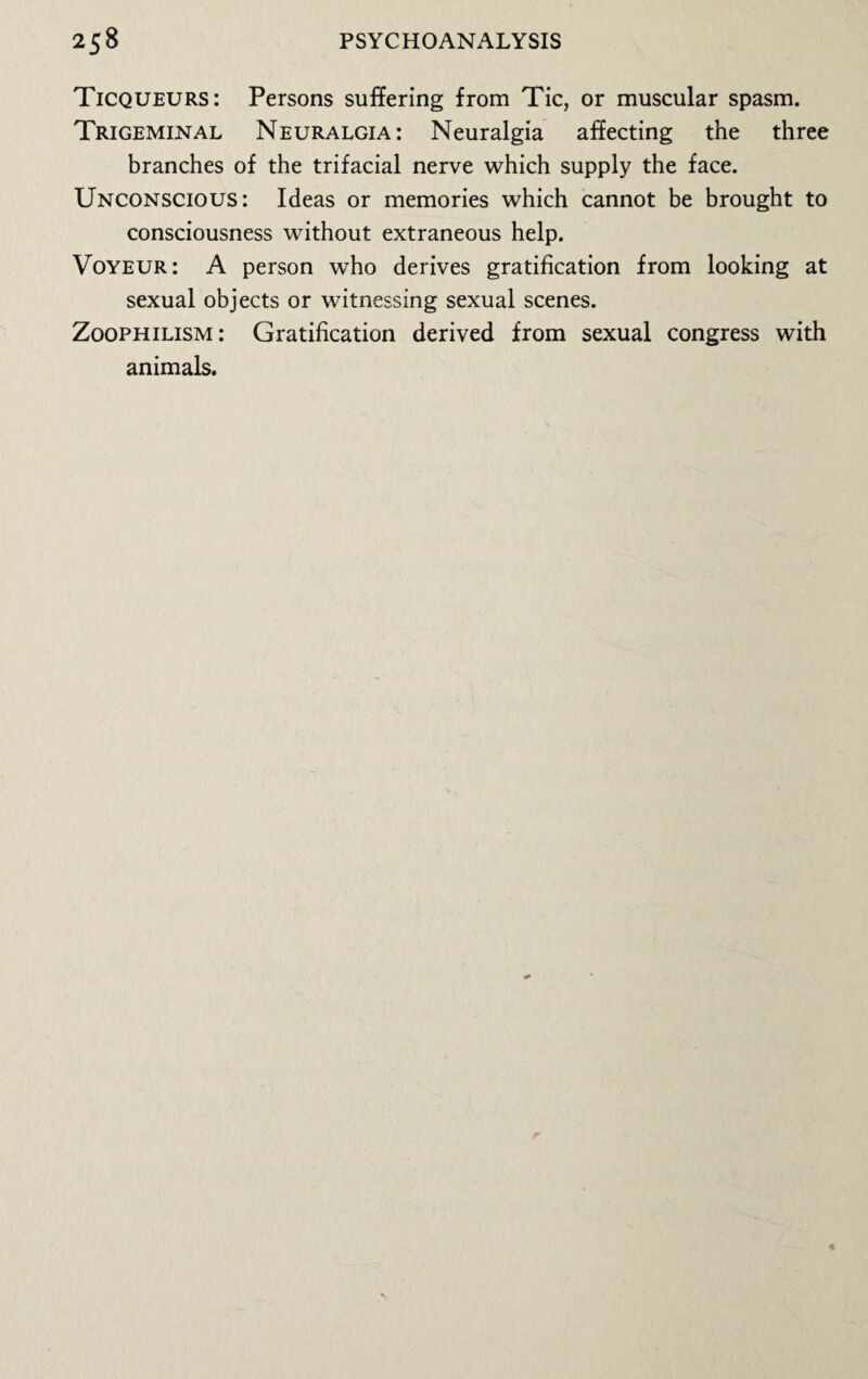 Ticqueurs: Persons suffering from Tic, or muscular spasm. Trigeminal Neuralgia: Neuralgia affecting the three branches of the trifacial nerve which supply the face. Unconscious: Ideas or memories which cannot be brought to consciousness without extraneous help. Voyeur: A person who derives gratification from looking at sexual objects or witnessing sexual scenes. Zoophilism: Gratification derived from sexual congress with animals.