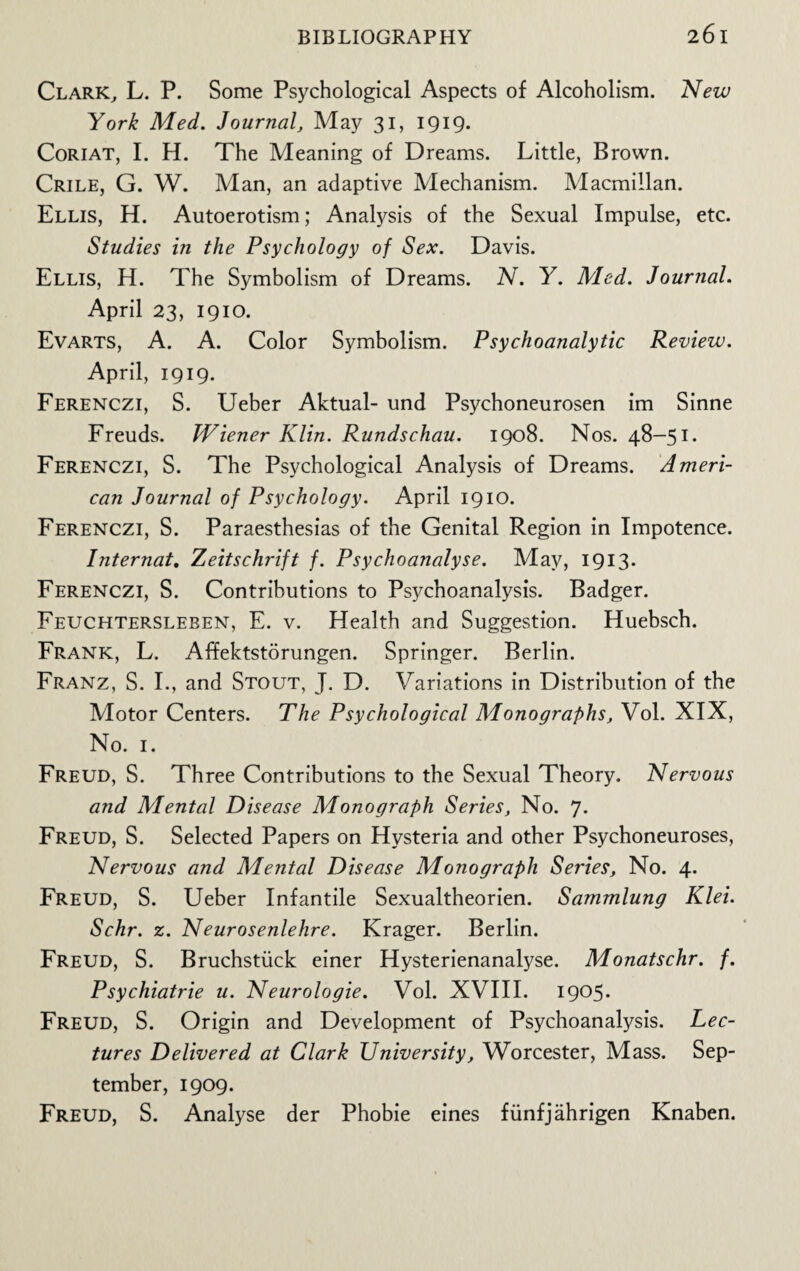 Clark, L. P. Some Psychological Aspects of Alcoholism. New York Med. Journal, May 31, 1919. Coriat, I. H. The Meaning of Dreams. Little, Brown. Crile, G. W. Man, an adaptive Mechanism. Macmillan. Ellis, H. Autoerotism; Analysis of the Sexual Impulse, etc. Studies in the Psychology of Sex. Davis. Ellis, H. The Symbolism of Dreams. N. Y. Med. Journal. April 23, 1910. Evarts, A. A. Color Symbolism. Psychoanalytic Review. April, 1919. Ferenczi, S. Ueber Aktual- und Psychoneurosen im Sinne Freuds. Wiener Klin. Rundschau. 1908. Nos. 48-51. Ferenczi, S. The Psychological Analysis of Dreams. Ameri¬ can Journal of Psychology. April 1910. Ferenczi, S. Paraesthesias of the Genital Region in Impotence. Internat. Zeitschrift f. Psychoanalyse. May, 1913* Ferenczi, S. Contributions to Psychoanalysis. Badger. Feuchtersleben, E. v. Health and Suggestion. Huebsch. Frank, L. Affektstorungen. Springer. Berlin. Franz, S. I., and Stout, J. D. Variations in Distribution of the Motor Centers. The Psychological Monographs, Vol. XIX, No. 1. Freud, S. Three Contributions to the Sexual Theory. Nervous and Mental Disease Monograph Series, No. 7- Freud, S. Selected Papers on Hysteria and other Psychoneuroses, Nervous and Mental Disease Monograph Series, No. 4. Freud, S. Ueber Infantile Sexualtheorien. Sammlung Klei. Schr. z. Neurosenlehre. Krager. Berlin. Freud, S. Bruchstiick einer Hysterienanalyse. Monatschr. f. Psychiatrie u. Neurologie. Vol. XVIII. 1905. Freud, S. Origin and Development of Psychoanalysis. Lec¬ tures Delivered at Clark University, Worcester, Mass. Sep¬ tember, 1909. Freud, S. Analyse der Phobie eines fiinfjahrigen Knaben.