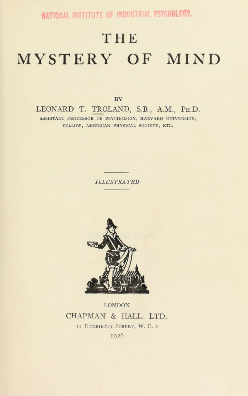 NATIONAL INSTITUTE OF INDUSTRIAL PSYCHOLOGY, THE MYSTERY OF MIND BY LEONARD T. TROLAND, S.B., A.M., Ph.D. ASSISTANT PROFESSOR OF PSYCHOLOGY, HARVARD UNIVERSITY, FELLOW, AMERICAN PHYSICAL SOCIETY, ETC. ILLUSTRATED LONDON CHAPMAN & HALL, LTD. ii Henrietta Street, VV. C. 2 IQ26