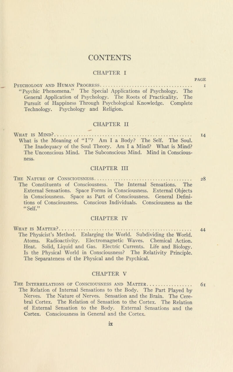 CONTENTS CHAPTER I PAGE Psychology and Human Progress i “Psychic Phenomena.” The Special Applications of Psychology. The General Application of Psychology. The Roots of Practicality. The Pursuit of Happiness Through Psychological Knowledge. Complete Technology. Psychology and Religion. CHAPTER II What is Mind? 14 What is the Meaning of “I”? Am I a Body? The Self. The Soul. The Inadequacy of the Soul Theory. Am I a Mind? What is Mind? The Unconscious Mind. The Subconscious Mind. Mind in Conscious- ness. CHAPTER III The Nature of Consciousness 28 The Constituents of Consciousness. The Internal Sensations. The External Sensations. Space Forms in Consciousness. External Objects in Consciousness. Space as Part of Consciousness. General Defini- tions of Consciousness. Conscious Individuals. Consciousness as the “Self.” CHAPTER IV What is Matter? 44 The Physicist’s Method. Enlarging the World. Subdividing the World. Atoms. Radioactivity. Electromagnetic Waves. Chemical Action. Heat. Solid, Liquid and Gas. Electric Currents. Life and Biology. Is the Physical World in Consciousness? The Relativity Principle. The Separateness of the Physical and the Psychical. CHAPTER V The Interrelations of Consciousness and Matter 61 The Relation of Internal Sensations to the Body. The Part Played by Nerves. The Nature of Nerves. Sensation and the Brain. The Cere- bral Cortex. The Relation of Sensation to the Cortex. The Relation of External Sensation to the Body. External Sensations and the Cortex. Consciousness in General and the Cortex.