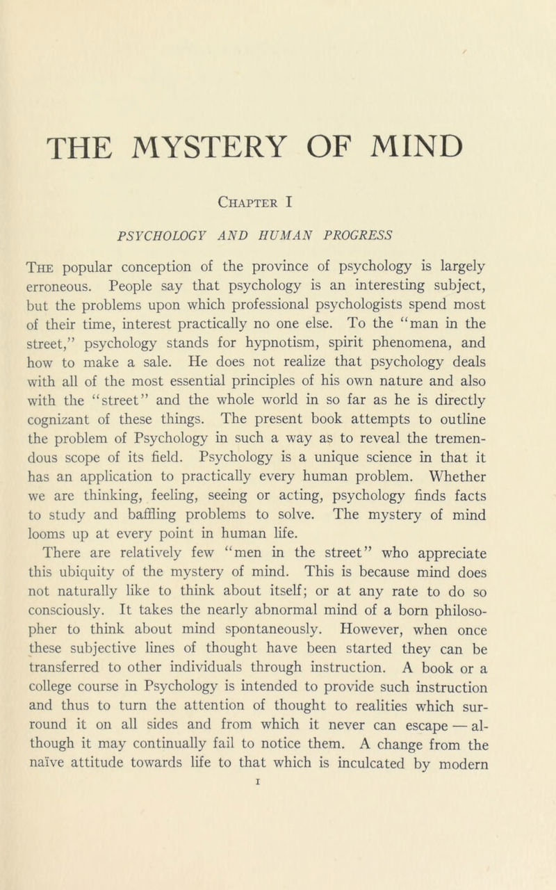 THE MYSTERY OF MIND Chapter I PSYCHOLOGY AND HUMAN PROGRESS The popular conception of the province of psychology is largely erroneous. People say that psychology is an interesting subject, but the problems upon which professional psychologists spend most of their time, interest practically no one else. To the “man in the street,” psychology stands for hypnotism, spirit phenomena, and how to make a sale. He does not realize that psychology deals with all of the most essential principles of his own nature and also with the “street” and the whole world in so far as he is directly cognizant of these things. The present book attempts to outline the problem of Psychology in such a way as to reveal the tremen- dous scope of its field. Psychology is a unique science in that it has an application to practically every human problem. Whether we are thinking, feeling, seeing or acting, psychology finds facts to study and baffling problems to solve. The mystery of mind looms up at every point in human life. There are relatively few “men in the street” who appreciate this ubiquity of the mystery of mind. This is because mind does not naturally like to think about itself; or at any rate to do so consciously. It takes the nearly abnormal mind of a born philoso- pher to think about mind spontaneously. However, when once these subjective lines of thought have been started they can be transferred to other individuals through instruction. A book or a college course in Psychology is intended to provide such instruction and thus to turn the attention of thought to realities which sur- round it on all sides and from which it never can escape — al- though it may continually fail to notice them. A change from the naive attitude towards life to that which is inculcated by modern