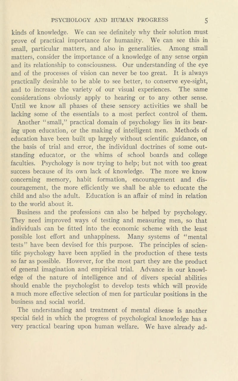 kinds of knowledge. We can see definitely why their solution must prove of practical importance for humanity. We can see this in small, particular matters, and also in generalities. Among small matters, consider the importance of a knowledge of any sense organ and its relationship to consciousness. Our understanding of the eye and of the processes of vision can never be too great. It is always practically desirable to be able to see better, to conserve eye-sight, and to increase the variety of our visual experiences. The same considerations obviously apply to hearing or to any other sense. Until we know all phases of these sensory activities we shall be lacking some of the essentials to a most perfect control of them. Another “small,” practical domain of psychology lies in its bear- ing upon education, or the making of intelligent men. Methods of education have been built up largely without scientific guidance, on the basis of trial and error, the individual doctrines of some out- standing educator, or the whims of school boards and college faculties. Psychology is now trying to help; but not with too great success because of its own lack of knowledge. The more we know concerning memory, habit formation, encouragement and dis- couragement, the more efficiently we shall be able to educate the child and also the adult. Education is an affair of mind in relation to the world about it. Business and the professions can also be helped by psychology. They need improved ways of testing and measuring men, so that individuals can be fitted into the economic scheme with the least possible lost effort and unhappiness. Many systems of “mental tests” have been devised for this purpose. The principles of scien- tific psychology have been applied in the production of these tests so far as possible. However, for the most part they are the product of general imagination and empirical trial. Advance in our knowl- edge of the nature of intelligence and of divers special abilities should enable the psychologist to develop tests which will provide a much more effective selection of men for particular positions in the business and social world. The understanding and treatment of mental disease is another special field in which the progress of psychological knowledge has a very practical bearing upon human welfare. We have already ad-