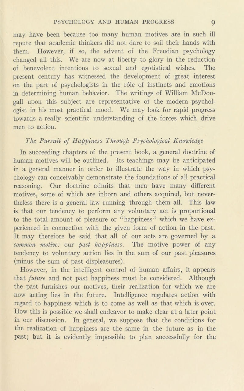 may have been because too many human motives are in such ill repute that academic thinkers did not dare to soil their hands with them. However, if so, the advent of the Freudian psychology changed all this. We are now at liberty to glory in the reduction of benevolent intentions to sexual and egotistical wishes. The present century has witnessed the development of great interest on the part of psychologists in the role of instincts and emotions in determining human behavior. The writings of William McDou- gall upon this subject are representative of the modern psychol- ogist in his most practical mood. We may look for rapid progress towards a really scientific understanding of the forces which drive men to action. The Pursuit of Happiness Through Psychological Knowledge In succeeding chapters of the present book, a general doctrine of human motives will be outlined. Its teachings may be anticipated in a general manner in order to illustrate the way in which psy- chology can conceivably demonstrate the foundations of all practical reasoning. Our doctrine admits that men have many different motives, some of which are inborn and others acquired, but never- theless there is a general law running through them all. This law is that our tendency to perform any voluntary act is proportional to the total amount of pleasure or “happiness” which we have ex- perienced in connection with the given form of action in the past. It may therefore be said that all of our acts are governed by a common motive: our past happiness. The motive power of any tendency to voluntary action lies in the sum of our past pleasures (minus the sum of past displeasures). However, in the intelligent control of human affairs, it appears that future and not past happiness must be considered. Although the past furnishes our motives, their realization for which we are now acting lies in the future. Intelligence regulates action with regard to happiness which is to come as well as that which is over. How this is possible we shall endeavor to make clear at a later point in our discussion. In general, we suppose that the conditions for the realization of happiness are the same in the future as in the past; but it is evidently impossible to plan successfully for the