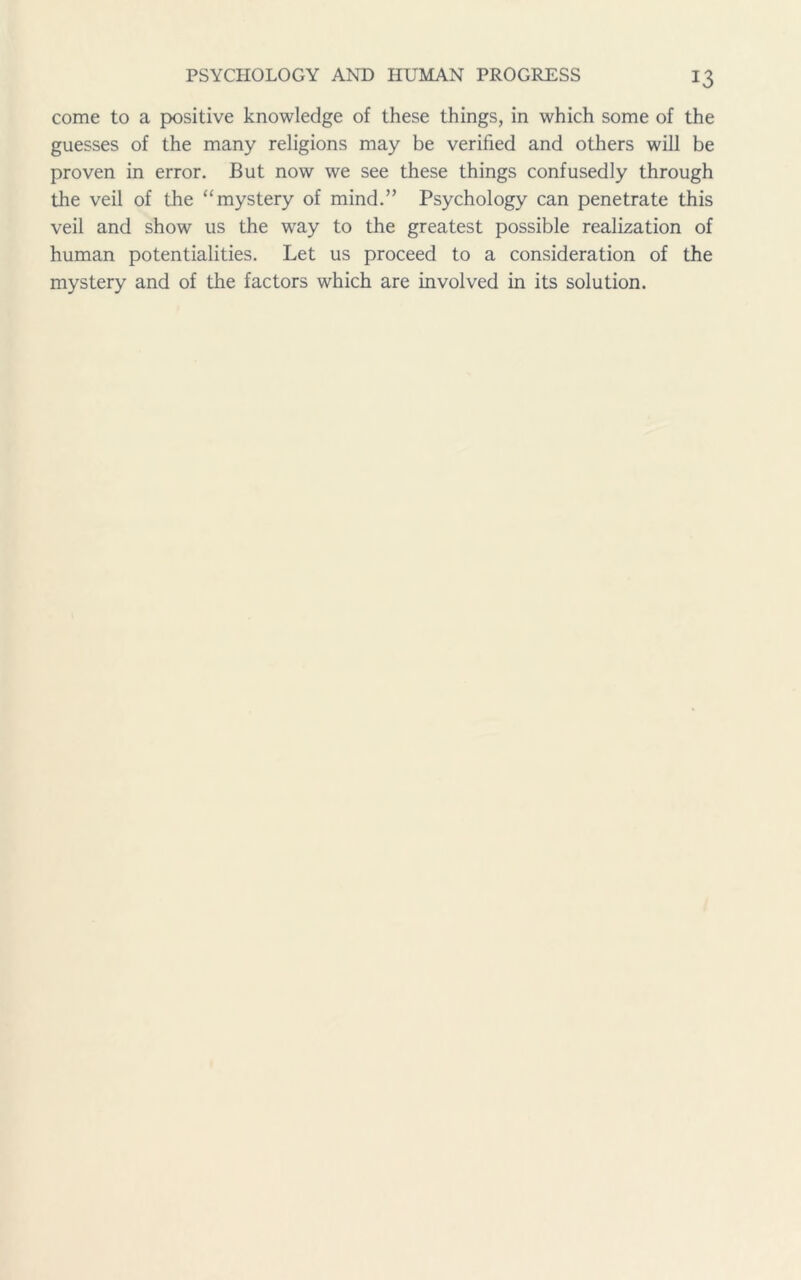 come to a positive knowledge of these things, in which some of the guesses of the many religions may be verified and others will be proven in error. But now we see these things confusedly through the veil of the “mystery of mind.” Psychology can penetrate this veil and show us the way to the greatest possible realization of human potentialities. Let us proceed to a consideration of the mystery and of the factors which are involved in its solution.