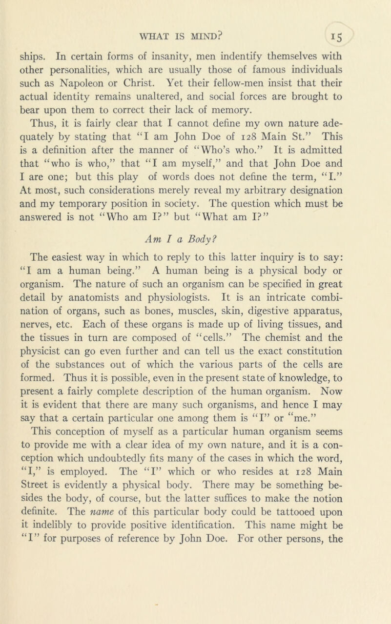ships. In certain forms of insanity, men indentify themselves with other personalities, which are usually those of famous individuals such as Napoleon or Christ. Yet their fellow-men insist that their actual identity remains unaltered, and social forces are brought to bear upon them to correct their lack of memory. Thus, it is fairly clear that I cannot define my own nature ade- quately by stating that “I am John Doe of 128 Main St.” This is a definition after the manner of “Who’s who.” It is admitted that “who is who,” that “I am myself,” and that John Doe and I are one; but this play of words does not define the term, “I.” At most, such considerations merely reveal my arbitrary designation and my temporary position in society. The question which must be answered is not “Who am I?” but “What am I?” Am I a Body? The easiest way in which to reply to this latter inquiry is to say: “I am a human being.” A human being is a physical body or organism. The nature of such an organism can be specified in great detail by anatomists and physiologists. It is an intricate combi- nation of organs, such as bones, muscles, skin, digestive apparatus, nerves, etc. Each of these organs is made up of living tissues, and the tissues in turn are composed of “cells.” The chemist and the physicist can go even further and can tell us the exact constitution of the substances out of which the various parts of the cells are formed. Thus it is possible, even in the present state of knowledge, to present a fairly complete description of the human organism. Now it is evident that there are many such organisms, and hence I may say that a certain particular one among them is “I” or “me.” This conception of myself as a particular human organism seems to provide me with a clear idea of my own nature, and it is a con- ception which undoubtedly fits many of the cases in which the word, “I,” is employed. The “I” which or who resides at 128 Main Street is evidently a physical body. There may be something be- sides the body, of course, but the latter suffices to make the notion definite. The name of this particular body could be tattooed upon it indelibly to provide positive identification. This name might be “I” for purposes of reference by John Doe. For other persons, the