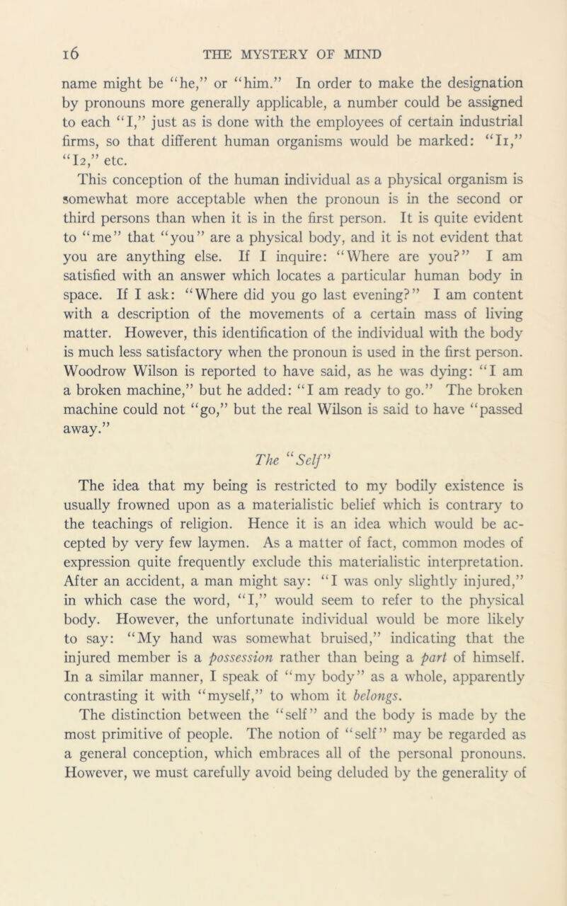name might be “he,” or “him.” In order to make the designation by pronouns more generally applicable, a number could be assigned to each “I,” just as is done with the employees of certain industrial firms, so that different human organisms would be marked: “Ii,” “I2,” etc. This conception of the human individual as a physical organism is somewhat more acceptable when the pronoun is in the second or third persons than when it is in the first person. It is quite evident to “me” that “you” are a physical body, and it is not evident that you are anything else. If I inquire: “Where are you?” I am satisfied with an answer which locates a particular human body in space. If I ask: “Where did you go last evening?” I am content with a description of the movements of a certain mass of living matter. However, this identification of the individual with the body is much less satisfactory when the pronoun is used in the first person. Woodrow Wilson is reported to have said, as he was dying: “I am a broken machine,” but he added: “I am ready to go.” The broken machine could not “go,” but the real Wilson is said to have “passed away.” The “Self” The idea that my being is restricted to my bodily existence is usually frowned upon as a materialistic belief which is contrary to the teachings of religion. Hence it is an idea which would be ac- cepted by very few laymen. As a matter of fact, common modes of expression quite frequently exclude this materialistic interpretation. After an accident, a man might say: “I was only slightly injured,” in which case the word, “I,” would seem to refer to the physical body. However, the unfortunate individual would be more likely to say: “My hand was somewhat bruised,” indicating that the injured member is a possession rather than being a part of himself. In a similar manner, I speak of “my body” as a whole, apparently contrasting it with “myself,” to whom it belongs. The distinction between the “self” and the body is made by the most primitive of people. The notion of “self” may be regarded as a general conception, which embraces all of the personal pronouns. However, we must carefully avoid being deluded by the generality of