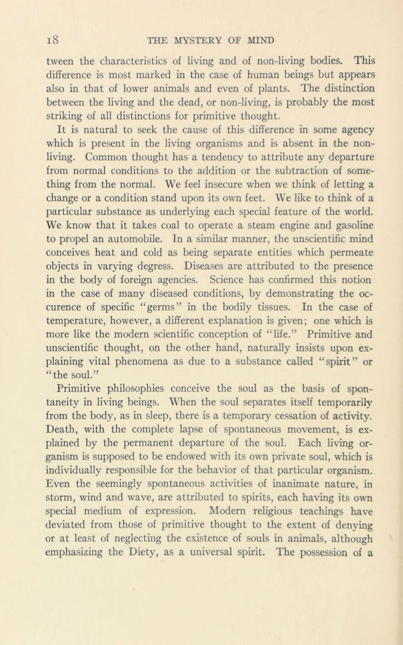 tween the characteristics of living and of non-living bodies. This difference is most marked in the case of human beings but appears also in that of lower animals and even of plants. The distinction between the living and the dead, or non-living, is probably the most striking of all distinctions for primitive thought. It is natural to seek the cause of this difference in some agency which is present in the living organisms and is absent in the non- living. Common thought has a tendency to attribute any departure from normal conditions to the addition or the subtraction of some- thing from the normal. We feel insecure when we think of letting a change or a condition stand upon its own feet. We like to think of a particular substance as underlying each special feature of the world. We know that it takes coal to operate a steam engine and gasoline to propel an automobile. In a similar manner, the unscientific mind conceives heat and cold as being separate entities which permeate objects in varying degress. Diseases are attributed to the presence in the body of foreign agencies. Science has confirmed this notion in the case of many diseased conditions, by demonstrating the oc- curence of specific “germs” in the bodily tissues. In the case of temperature, however, a different explanation is given; one which is more like the modern scientific conception of “life.” Primitive and unscientific thought, on the other hand, naturally insists upon ex- plaining vital phenomena as due to a substance called “spirit” or “the soul.” Primitive philosophies conceive the soul as the basis of spon- taneity in living beings. When the soul separates itself temporarily from the body, as in sleep, there is a temporary cessation of activity. Death, with the complete lapse of spontaneous movement, is ex- plained by the permanent departure of the soul. Each living or- ganism is supposed to be endowed with its own private soul, which is individually responsible for the behavior of that particular organism. Even the seemingly spontaneous activities of inanimate nature, in storm, wind and wave, are attributed to spirits, each having its own special medium of expression. Modern religious teachings have deviated from those of primitive thought to the extent of denying or at least of neglecting the existence of souls in animals, although emphasizing the Diety, as a universal spirit. The possession of a