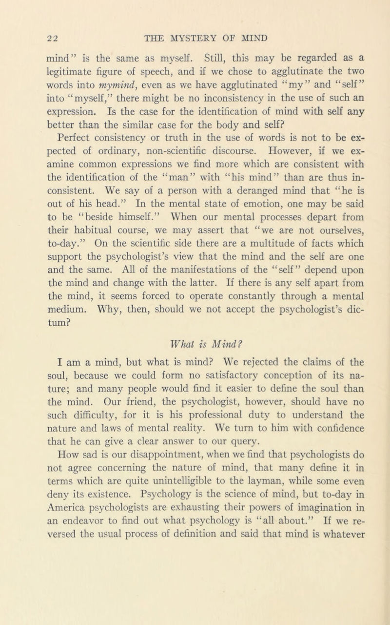 mind” is the same as myself. Still, this may be regarded as a legitimate figure of speech, and if we chose to agglutinate the two words into mymind, even as we have agglutinated “my” and “self” into “myself,” there might be no inconsistency in the use of such an expression. Is the case for the identification of mind with self any better than the similar case for the body and self? Perfect consistency or truth in the use of words is not to be ex- pected of ordinary, non-scientific discourse. However, if we ex- amine common expressions we find more which are consistent with the identification of the “man” with “his mind” than are thus in- consistent. We say of a person with a deranged mind that “he is out of his head.” In the mental state of emotion, one may be said to be “beside himself.” When our mental processes depart from their habitual course, we may assert that “we are not ourselves, to-day.” On the scientific side there are a multitude of facts which support the psychologist’s view that the mind and the self are one and the same. All of the manifestations of the “self” depend upon the mind and change with the latter. If there is any self apart from the mind, it seems forced to operate constantly through a mental medium. Why, then, should we not accept the psychologist’s dic- tum? What is Mind? I am a mind, but what is mind? We rejected the claims of the soul, because we could form no satisfactory conception of its na- ture; and many people would find it easier to define the soul than the mind. Our friend, the psychologist, however, should have no such difficulty, for it is his professional duty to understand the nature and laws of mental reality. We turn to him with confidence that he can give a clear answer to our query. How sad is our disappointment, when we find that psychologists do not agree concerning the nature of mind, that many define it in terms which are quite unintelligible to the layman, while some even deny its existence. Psychology is the science of mind, but to-day in America psychologists are exhausting their powers of imagination in an endeavor to find out what psychology is “all about.” If we re- versed the usual process of definition and said that mind is whatever