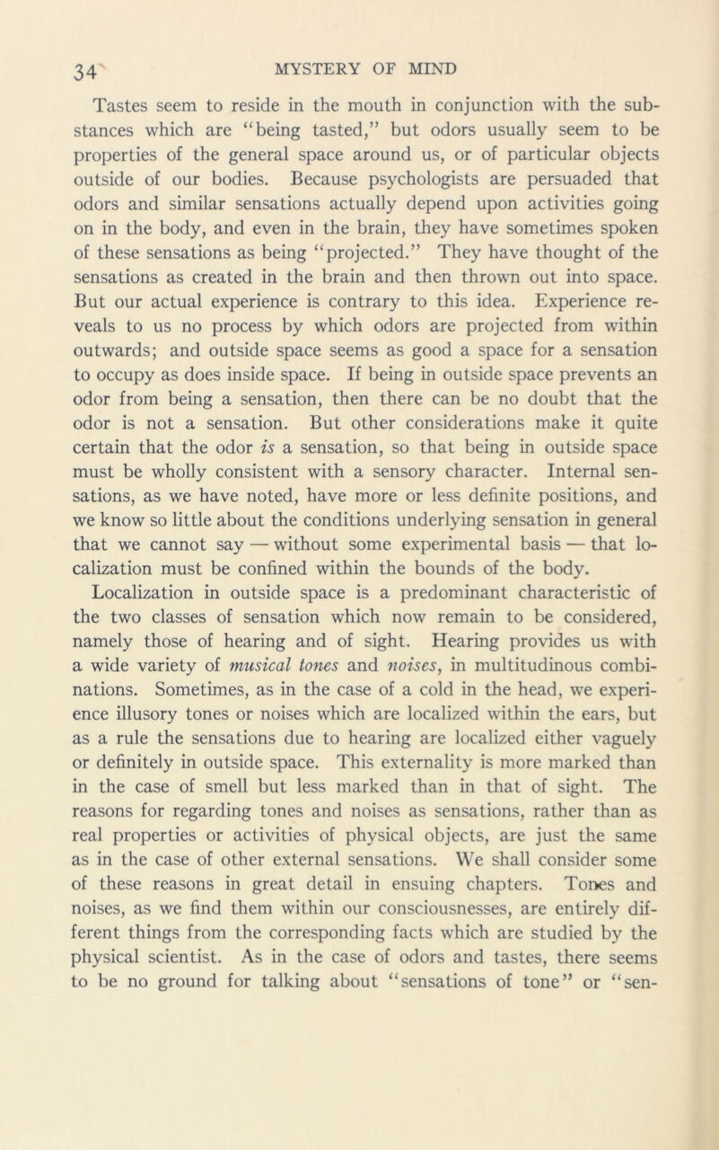 Tastes seem to reside in the mouth in conjunction with the sub- stances which are “being tasted,” but odors usually seem to be properties of the general space around us, or of particular objects outside of our bodies. Because psychologists are persuaded that odors and similar sensations actually depend upon activities going on in the body, and even in the brain, they have sometimes spoken of these sensations as being “projected.” They have thought of the sensations as created in the brain and then throwm out into space. But our actual experience is contrary to this idea. Experience re- veals to us no process by which odors are projected from within outwards; and outside space seems as good a space for a sensation to occupy as does inside space. If being in outside space prevents an odor from being a sensation, then there can be no doubt that the odor is not a sensation. But other considerations make it quite certain that the odor is a sensation, so that being in outside space must be wholly consistent with a sensory character. Internal sen- sations, as we have noted, have more or less definite positions, and we know so little about the conditions underlying sensation in general that we cannot say — without some experimental basis — that lo- calization must be confined within the bounds of the body. Localization in outside space is a predominant characteristic of the two classes of sensation which now remain to be considered, namely those of hearing and of sight. Hearing provides us with a wide variety of musical tones and noises, in multitudinous combi- nations. Sometimes, as in the case of a cold in the head, we experi- ence illusory tones or noises which are localized within the ears, but as a rule the sensations due to hearing are localized either vaguely or definitely in outside space. This externality is more marked than in the case of smell but less marked than in that of sight. The reasons for regarding tones and noises as sensations, rather than as real properties or activities of physical objects, are just the same as in the case of other external sensations. We shall consider some of these reasons in great detail in ensuing chapters. Tones and noises, as we find them within our consciousnesses, are entirely dif- ferent things from the corresponding facts which are studied by the physical scientist. As in the case of odors and tastes, there seems to be no ground for talking about “sensations of tone” or “sen-