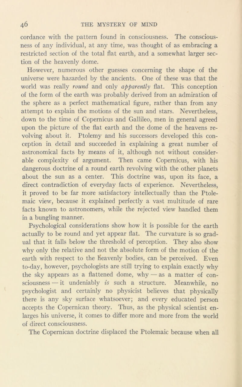 cordance with the pattern found in consciousness. The conscious- ness of any individual, at any time, was thought of as embracing a restricted section of the total flat earth, and a somewhat larger sec- tion of the heavenly dome. However, numerous other guesses concerning the shape of the universe were hazarded by the ancients. One of these was that the world was really round and only apparently flat. This conception of the form of the earth was probably derived from an admiration of the sphere as a perfect mathematical figure, rather than from any attempt to explain the motions of the sun and stars. Nevertheless, down to the time of Copernicus and Gallileo, men in general agreed upon the picture of the flat earth and the dome of the heavens re- volving about it. Ptolemy and his successors developed this con- ception in detail and succeeded in explaining a great number of astronomical facts by means of it, although not without consider- able complexity of argument. Then came Copernicus, with his dangerous doctrine of a round earth revolving with the other planets about the sun as a center. This doctrine was, upon its face, a direct contradiction of everyday facts of experience. Nevertheless, it proved to be far more satisfactory intellectually than the Ptole- maic view, because it explained perfectly a vast multitude of rare facts known to astronomers, while the rejected view handled them in a bungling manner. Psychological considerations show how it is possible for the earth actually to be round and yet appear flat. The curvature is so grad- ual that it falls below the threshold of perception. They also show why only the relative and not the absolute form of the motion of the earth with respect to the Heavenly bodies, can be perceived. Even to-day, however, psychologists are still trying to explain exactly why the sky appears as a flattened dome, why — as a matter of con- sciousness — it undeniably is such a structure. Meanwhile, no psychologist and certainly no physicist believes that physically there is any sky surface whatsoever; and every educated person accepts the Copernican theory. Thus, as the physical scientist en- larges his universe, it comes to differ more and more from the world of direct consciousness. The Copernican doctrine displaced the Ptolemaic because when all