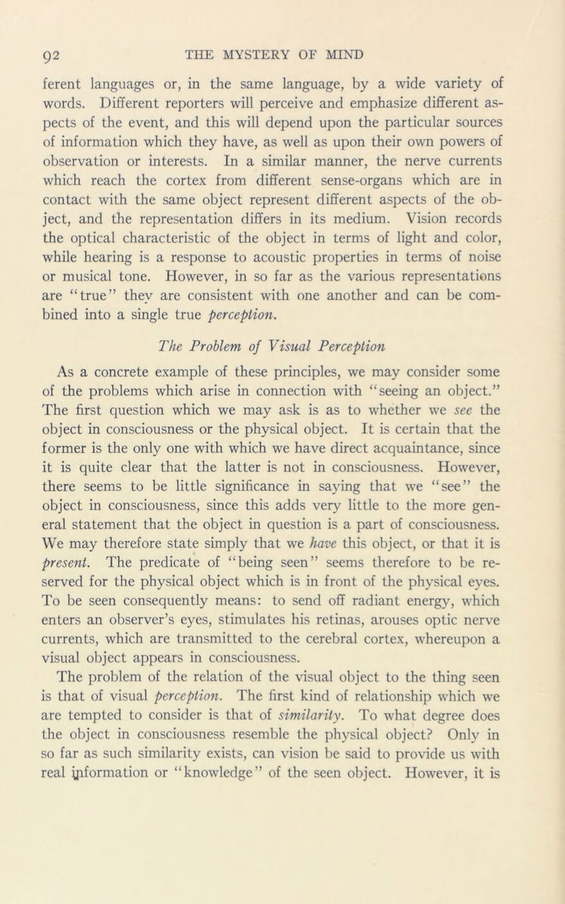 ferent languages or, in the same language, by a wide variety of words. Different reporters will perceive and emphasize different as- pects of the event, and this will depend upon the particular sources of information which they have, as well as upon their own powers of observation or interests. In a similar manner, the nerve currents which reach the cortex from different sense-organs which are in contact with the same object represent different aspects of the ob- ject, and the representation differs in its medium. Vision records the optical characteristic of the object in terms of light and color, while hearing is a response to acoustic properties in terms of noise or musical tone. However, in so far as the various representations are “true” they are consistent with one another and can be com- bined into a single true perception. The Problem of Visual Perception As a concrete example of these principles, we may consider some of the problems which arise in connection with “seeing an object.” The first question which we may ask is as to whether we see the object in consciousness or the physical object. It is certain that the former is the only one with which we have direct acquaintance, since it is quite clear that the latter is not in consciousness. However, there seems to be little significance in saying that we “see” the object in consciousness, since this adds very little to the more gen- eral statement that the object in question is a part of consciousness. We may therefore state simply that we have this object, or that it is present. The predicate of “being seen” seems therefore to be re- served for the physical object which is in front of the physical eyes. To be seen consequently means: to send off radiant energy, which enters an observer’s eyes, stimulates his retinas, arouses optic nerve currents, which are transmitted to the cerebral cortex, whereupon a visual object appears in consciousness. The problem of the relation of the visual object to the thing seen is that of visual perception. The first kind of relationship which we are tempted to consider is that of similarity. To what degree does the object in consciousness resemble the physical object? Only in so far as such similarity exists, can vision be said to provide us with real ^formation or “knowledge” of the seen object. However, it is