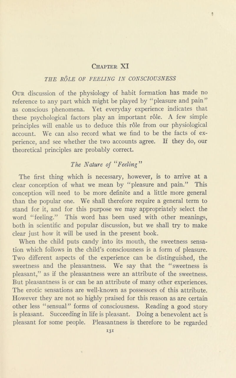 1 Chapter. XI THE ROLE OF FEELING IN CONSCIOUSNESS Our discussion of the physiology of habit formation has made no reference to any part which might be played by “pleasure and pain” as conscious phenomena. Yet everyday experience indicates that these psychological factors play an important role. A few simple principles will enable us to deduce this role from our physiological account. We can also record what we find to be the facts of ex- perience, and see whether the two accounts agree. If they do, our theoretical principles are probably correct. The Nature of “Feeling ” The first thing which is necessary, however, is to arrive at a clear conception of what we mean by “pleasure and pain.” This conception will need to be more definite and a little more general than the popular one. We shall therefore require a general term to stand for it, and for this purpose we may appropriately select the word “feeling.” This word has been used with other meanings, both in scientific and popular discussion, but we shall try to make clear just how it will be used in the present book. When the child puts candy into its mouth, the sweetness sensa- tion which follows in the child’s consciousness is a form of pleasure. Two different aspects of the experience can be distinguished, the sweetness and the pleasantness. We say that the “sweetness is pleasant,” as if the pleasantness were an attribute of the sweetness. But pleasantness is or can be an attribute of many other experiences. The erotic sensations are well-known as possessors of this attribute. However they are not so highly praised for this reason as are certain other less “sensual” forms of consciousness. Reading a good story is pleasant. Succeeding in life is pleasant. Doing a benevolent act is pleasant for some people. Pleasantness is therefore to be regarded