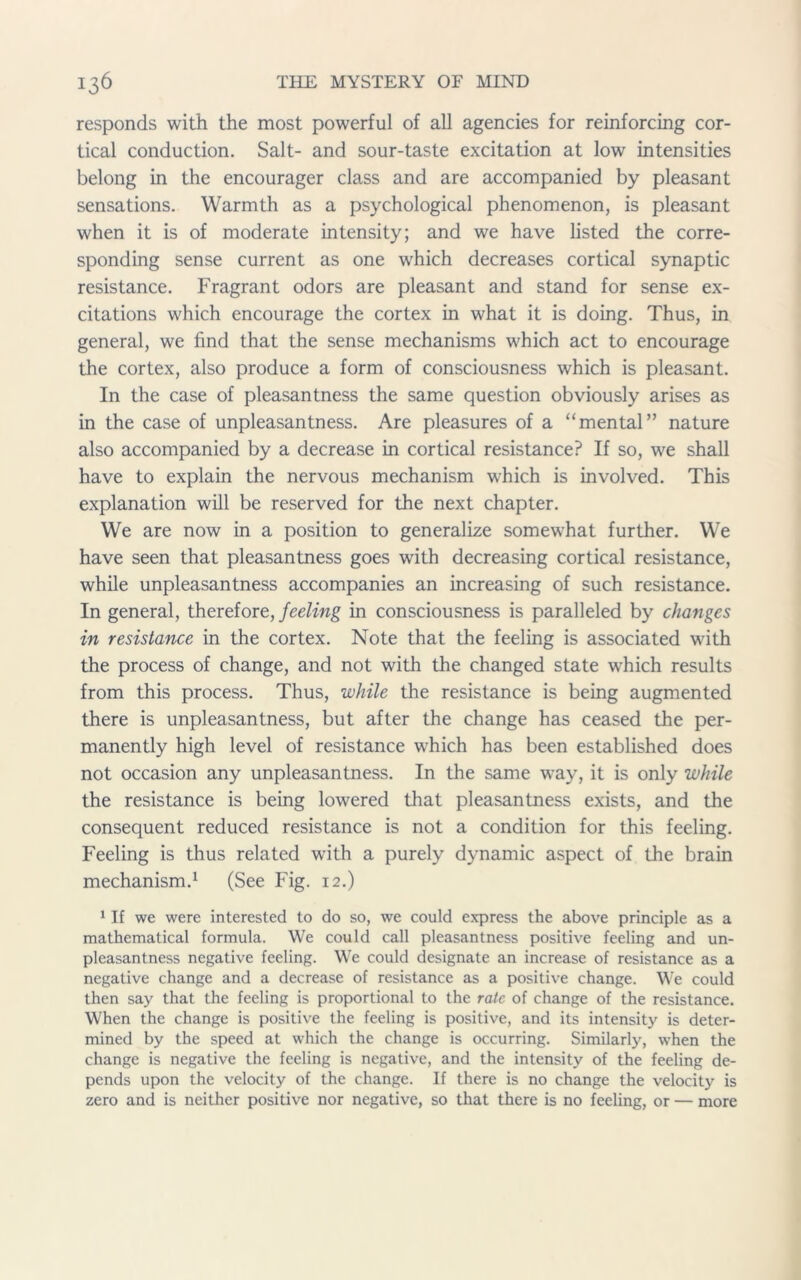 responds with the most powerful of all agencies for reinforcing cor- tical conduction. Salt- and sour-taste excitation at low intensities belong in the encourager class and are accompanied by pleasant sensations. Warmth as a psychological phenomenon, is pleasant when it is of moderate intensity; and we have listed the corre- sponding sense current as one which decreases cortical synaptic resistance. Fragrant odors are pleasant and stand for sense ex- citations which encourage the cortex in what it is doing. Thus, in general, we find that the sense mechanisms which act to encourage the cortex, also produce a form of consciousness which is pleasant. In the case of pleasantness the same question obviously arises as in the case of unpleasantness. Are pleasures of a “mental” nature also accompanied by a decrease in cortical resistance? If so, we shall have to explain the nervous mechanism which is involved. This explanation will be reserved for the next chapter. We are now in a position to generalize somewhat further. We have seen that pleasantness goes with decreasing cortical resistance, while unpleasantness accompanies an increasing of such resistance. In general, therefore, feeling in consciousness is paralleled by changes in resistance in the cortex. Note that the feeling is associated with the process of change, and not with the changed state which results from this process. Thus, while the resistance is being augmented there is unpleasantness, but after the change has ceased the per- manently high level of resistance which has been established does not occasion any unpleasantness. In the same way, it is only while the resistance is being lowered that pleasantness exists, and the consequent reduced resistance is not a condition for this feeling. Feeling is thus related with a purely dynamic aspect of the brain mechanism.1 (See Fig. 12.) 1 If we were interested to do so, we could express the above principle as a mathematical formula. We could call pleasantness positive feeling and un- pleasantness negative feeling. We could designate an increase of resistance as a negative change and a decrease of resistance as a positive change. We could then say that the feeling is proportional to the rate of change of the resistance. When the change is positive the feeling is positive, and its intensity is deter- mined by the speed at which the change is occurring. Similarly, when the change is negative the feeling is negative, and the intensity of the feeling de- pends upon the velocity of the change. If there is no change the velocity is zero and is neither positive nor negative, so that there is no feeling, or — more