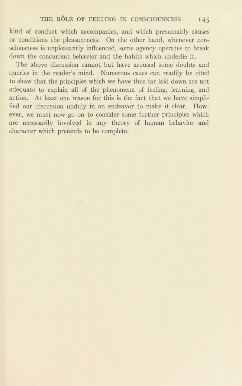 kind of conduct which accompanies, and which presumably causes or conditions the pleasantness. On the other hand, whenever con- sciousness is unpleasantly influenced, some agency operates to break down the concurrent behavior and the habits which underlie it. The above discussion cannot but have aroused some doubts and queries in the reader’s mind. Numerous cases can readily be cited to show that the principles which we have thus far laid down are not adequate to explain all of the phenomena of feeling, learning, and action. At least one reason for this is the fact that we have simpli- fied our discussion unduly in an endeavor to make it clear. How- ever, we must now go on to consider some further principles which are necessarily involved in any theory of human behavior and character which pretends to be complete.