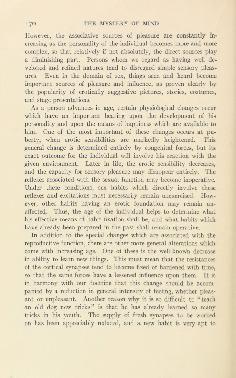 However, the associative sources of pleasure are constantly in- creasing as the personality of the individual becomes more and more complex, so that relatively if not absolutely, the direct sources play a diminishing part. Persons whom we regard as having well de- veloped and refined natures tend to disregard simple sensory pleas- ures. Even in the domain of sex, things seen and heard become important sources of pleasure and influence, as proven clearly by the popularity of erotically suggestive pictures, stories, costumes, and stage presentations. As a person advances in age, certain physiological changes occur which have an important bearing upon the development of his personality and upon the means of happiness which are available to him. One of the most important of these changes occurs at pu- berty, when erotic sensibilities are markedly heightened. This general change is determined entirely by congenital forces, but its exact outcome for the individual will involve his reaction with the given environment. Later in life, the erotic sensibility decreases, and the capacity for sensory pleasure may disappear entirely. The reflexes associated with the sexual function may become inoperative. Under these conditions, sex habits which directly involve these reflexes and excitations must necessarily remain unexercised. How- ever, other habits having an erotic foundation may remain un- affected. Thus, the age of the individual helps to determine what his effective means of habit fixation shall be, and what habits which have already been prepared in the past shall remain operative. In addition to the special changes which are associated with the reproductive function, there are other more general alterations which come with increasing age. One of these is the well-known decrease in ability to learn new things. This must mean that the resistances of the cortical synapses tend to become fixed or hardened with time, so that the same forces have a lessened influence upon them. It is in harmony with our doctrine that this change should be accom- panied by a reduction in general intensity of feeling, whether pleas- ant or unpleasant. Another reason why it is so difficult to “teach an old dog new tricks” is that he has already learned so many tricks in his youth. The supply of fresh synapses to be worked on has been appreciably reduced, and a new habit is very apt to