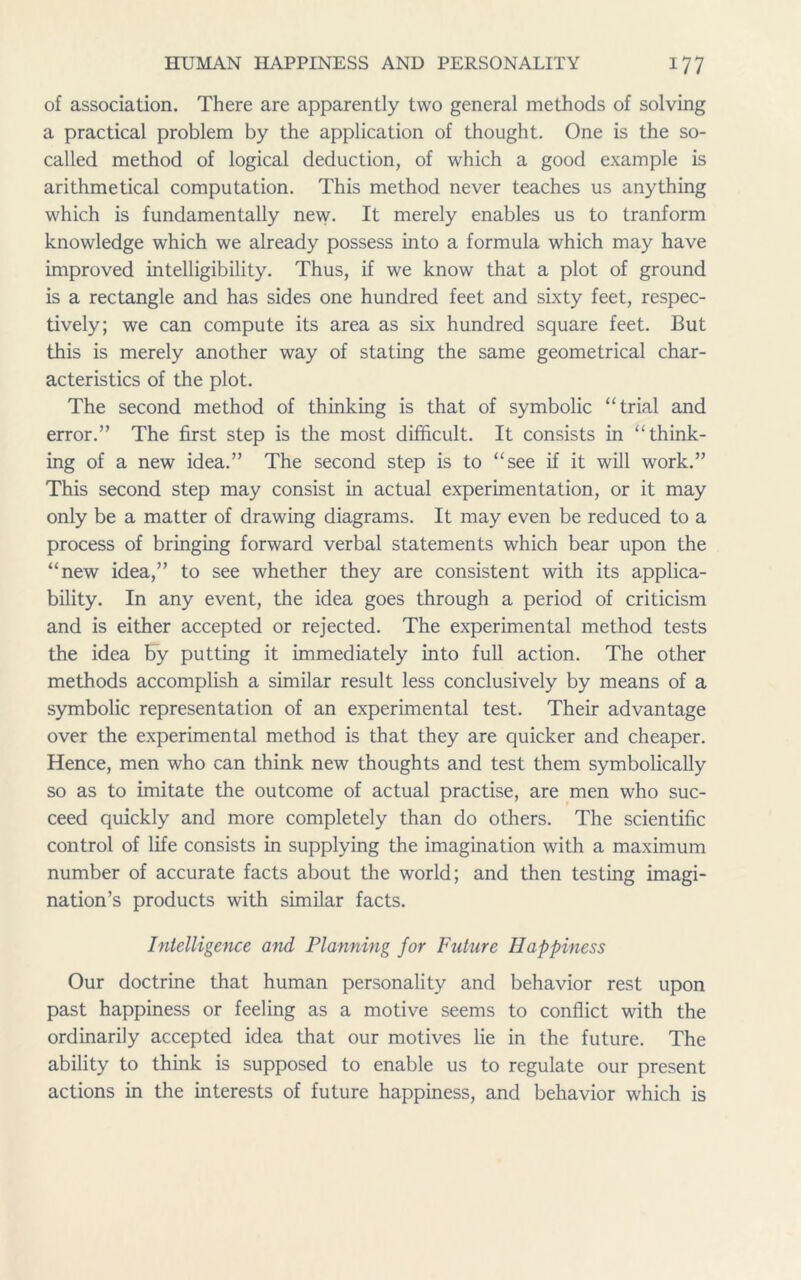 of association. There are apparently two general methods of solving a practical problem by the application of thought. One is the so- called method of logical deduction, of which a good example is arithmetical computation. This method never teaches us anything which is fundamentally new. It merely enables us to tranform knowledge which we already possess into a formula which may have improved intelligibility. Thus, if we know that a plot of ground is a rectangle and has sides one hundred feet and sixty feet, respec- tively; we can compute its area as six hundred square feet. But this is merely another way of stating the same geometrical char- acteristics of the plot. The second method of thinking is that of symbolic “trial and error.” The first step is the most difficult. It consists in “think- ing of a new idea.” The second step is to “see if it will work.” This second step may consist in actual experimentation, or it may only be a matter of drawing diagrams. It may even be reduced to a process of bringing forward verbal statements which bear upon the “new idea,” to see whether they are consistent with its applica- bility. In any event, the idea goes through a period of criticism and is either accepted or rejected. The experimental method tests the idea by putting it immediately into full action. The other methods accomplish a similar result less conclusively by means of a symbolic representation of an experimental test. Their advantage over the experimental method is that they are quicker and cheaper. Hence, men who can think new thoughts and test them symbolically so as to imitate the outcome of actual practise, are men who suc- ceed quickly and more completely than do others. The scientific control of life consists in supplying the imagination with a maximum number of accurate facts about the world; and then testing imagi- nation’s products with similar facts. Intelligence and Planning for Future Happiness Our doctrine that human personality and behavior rest upon past happiness or feeling as a motive seems to conflict with the ordinarily accepted idea that our motives lie in the future. The ability to think is supposed to enable us to regulate our present actions in the interests of future happiness, and behavior which is