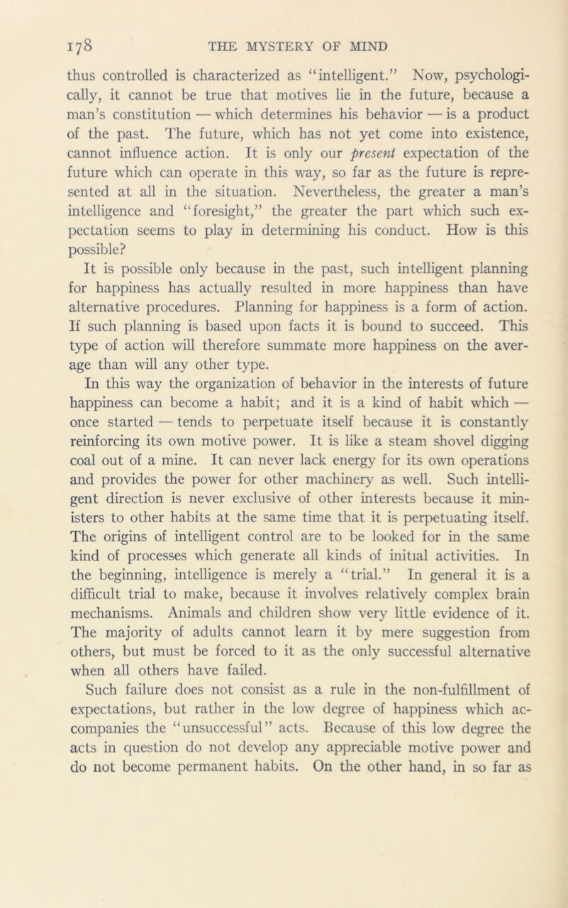 thus controlled is characterized as “intelligent.” Now, psychologi- cally, it cannot be true that motives lie in the future, because a man’s constitution — which determines his behavior — is a product of the past. The future, which has not yet come into existence, cannot influence action. It is only our present expectation of the future which can operate in this way, so far as the future is repre- sented at all in the situation. Nevertheless, the greater a man’s intelligence and “foresight,” the greater the part which such ex- pectation seems to play in determining his conduct. How is this possible? It is possible only because in the past, such intelligent planning for happiness has actually resulted in more happiness than have alternative procedures. Planning for happiness is a form of action. If such planning is based upon facts it is bound to succeed. This type of action will therefore summate more happiness on the aver- age than will any other type. In this way the organization of behavior in the interests of future happiness can become a habit; and it is a kind of habit which — once started — tends to perpetuate itself because it is constantly reinforcing its own motive power. It is like a steam shovel digging coal out of a mine. It can never lack energy for its own operations and provides the power for other machinery as well. Such intelli- gent direction is never exclusive of other interests because it min- isters to other habits at the same time that it is perpetuating itself. The origins of intelligent control are to be looked for in the same kind of processes which generate all kinds of initial activities. In the beginning, intelligence is merely a “trial.” In general it is a difficult trial to make, because it involves relatively complex brain mechanisms. Animals and children show very little evidence of it. The majority of adults cannot learn it by mere suggestion from others, but must be forced to it as the only successful alternative when all others have failed. Such failure does not consist as a rule in the non-fulfillment of expectations, but rather in the low degree of happiness which ac- companies the “unsuccessful” acts. Because of this low degree the acts in question do not develop any appreciable motive power and do not become permanent habits. On the other hand, in so far as