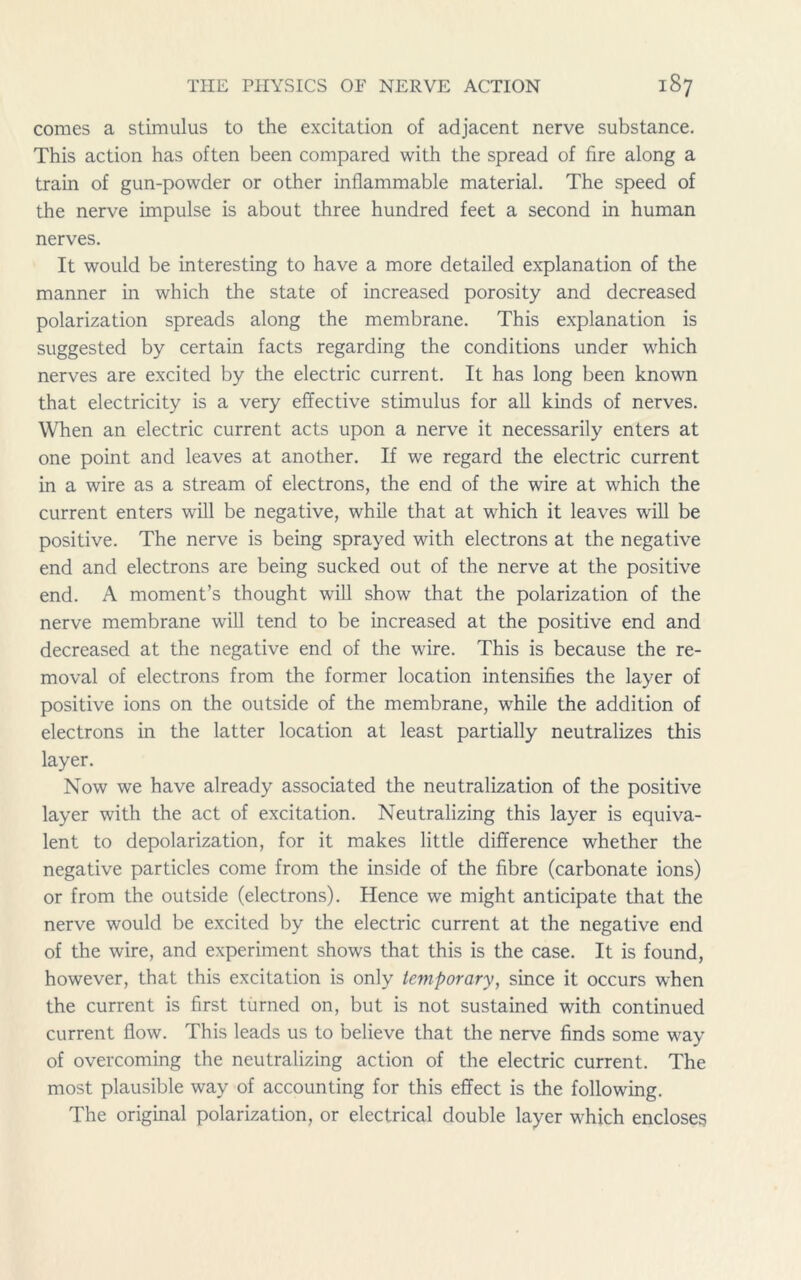 comes a stimulus to the excitation of adjacent nerve substance. This action has often been compared with the spread of fire along a train of gun-powder or other inflammable material. The speed of the nerve impulse is about three hundred feet a second in human nerves. It would be interesting to have a more detailed explanation of the manner in which the state of increased porosity and decreased polarization spreads along the membrane. This explanation is suggested by certain facts regarding the conditions under which nerves are excited by the electric current. It has long been known that electricity is a very effective stimulus for all kinds of nerves. When an electric current acts upon a nerve it necessarily enters at one point and leaves at another. If we regard the electric current in a wire as a stream of electrons, the end of the wire at which the current enters will be negative, while that at which it leaves will be positive. The nerve is being sprayed with electrons at the negative end and electrons are being sucked out of the nerve at the positive end. A moment’s thought will show that the polarization of the nerve membrane will tend to be increased at the positive end and decreased at the negative end of the wire. This is because the re- moval of electrons from the former location intensifies the layer of positive ions on the outside of the membrane, while the addition of electrons in the latter location at least partially neutralizes this layer. Now we have already associated the neutralization of the positive layer with the act of excitation. Neutralizing this layer is equiva- lent to depolarization, for it makes little difference whether the negative particles come from the inside of the fibre (carbonate ions) or from the outside (electrons). Hence we might anticipate that the nerve would be excited by the electric current at the negative end of the wire, and experiment shows that this is the case. It is found, however, that this excitation is only temporary, since it occurs when the current is first turned on, but is not sustained with continued current flow. This leads us to believe that the nerve finds some way of overcoming the neutralizing action of the electric current. The most plausible way of accounting for this effect is the following. The original polarization, or electrical double layer which encloses