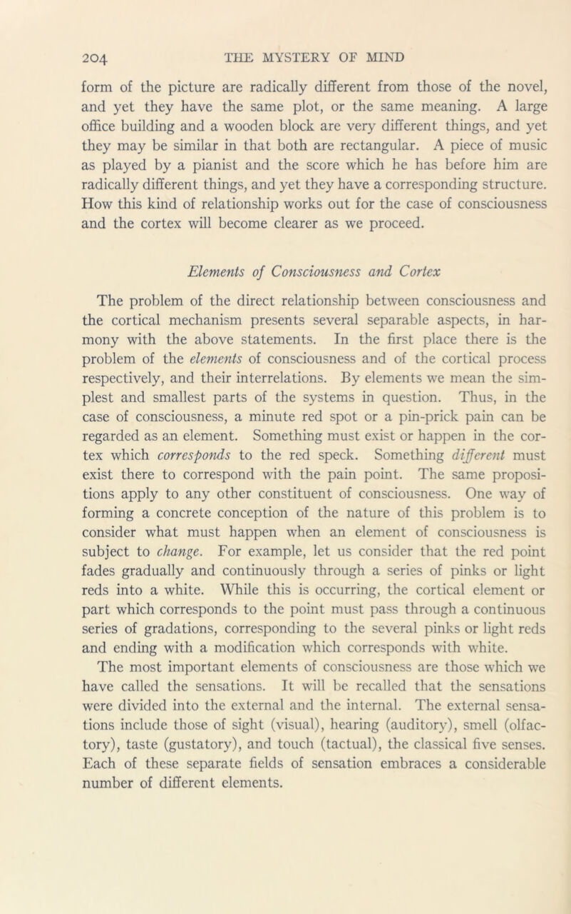 form of the picture are radically different from those of the novel, and yet they have the same plot, or the same meaning. A large office building and a wooden block are very different things, and yet they may be similar in that both are rectangular. A piece of music as played by a pianist and the score which he has before him are radically different things, and yet they have a corresponding structure. How this kind of relationship works out for the case of consciousness and the cortex will become clearer as we proceed. Elements of Consciousness and Cortex The problem of the direct relationship between consciousness and the cortical mechanism presents several separable aspects, in har- mony with the above statements. In the first place there is the problem of the elements of consciousness and of the cortical process respectively, and their interrelations. By elements we mean the sim- plest and smallest parts of the systems in question. Thus, in the case of consciousness, a minute red spot or a pin-prick pain can be regarded as an element. Something must exist or happen in the cor- tex which corresponds to the red speck. Something different must exist there to correspond with the pain point. The same proposi- tions apply to any other constituent of consciousness. One way of forming a concrete conception of the nature of this problem is to consider what must happen wffien an element of consciousness is subject to change. For example, let us consider that the red point fades gradually and continuously through a series of pinks or light reds into a white. While this is occurring, the cortical element or part which corresponds to the point must pass through a continuous series of gradations, corresponding to the several pinks or light reds and ending with a modification which corresponds with white. The most important elements of consciousness are those which we have called the sensations. It will be recalled that the sensations were divided into the external and the internal. The external sensa- tions include those of sight (visual), hearing (auditory), smell (olfac- tory), taste (gustatory), and touch (tactual), the classical five senses. Each of these separate fields of sensation embraces a considerable number of different elements.
